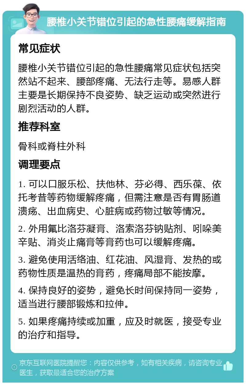 腰椎小关节错位引起的急性腰痛缓解指南 常见症状 腰椎小关节错位引起的急性腰痛常见症状包括突然站不起来、腰部疼痛、无法行走等。易感人群主要是长期保持不良姿势、缺乏运动或突然进行剧烈活动的人群。 推荐科室 骨科或脊柱外科 调理要点 1. 可以口服乐松、扶他林、芬必得、西乐葆、依托考昔等药物缓解疼痛，但需注意是否有胃肠道溃疡、出血病史、心脏病或药物过敏等情况。 2. 外用氟比洛芬凝膏、洛索洛芬钠贴剂、吲哚美辛贴、消炎止痛膏等膏药也可以缓解疼痛。 3. 避免使用活络油、红花油、风湿膏、发热的或药物性质是温热的膏药，疼痛局部不能按摩。 4. 保持良好的姿势，避免长时间保持同一姿势，适当进行腰部锻炼和拉伸。 5. 如果疼痛持续或加重，应及时就医，接受专业的治疗和指导。