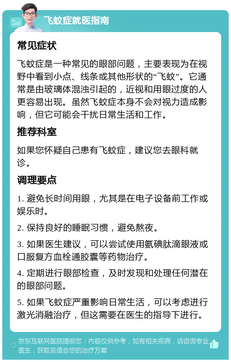 飞蚊症就医指南 常见症状 飞蚊症是一种常见的眼部问题，主要表现为在视野中看到小点、线条或其他形状的“飞蚊”。它通常是由玻璃体混浊引起的，近视和用眼过度的人更容易出现。虽然飞蚊症本身不会对视力造成影响，但它可能会干扰日常生活和工作。 推荐科室 如果您怀疑自己患有飞蚊症，建议您去眼科就诊。 调理要点 1. 避免长时间用眼，尤其是在电子设备前工作或娱乐时。 2. 保持良好的睡眠习惯，避免熬夜。 3. 如果医生建议，可以尝试使用氨碘肽滴眼液或口服复方血栓通胶囊等药物治疗。 4. 定期进行眼部检查，及时发现和处理任何潜在的眼部问题。 5. 如果飞蚊症严重影响日常生活，可以考虑进行激光消融治疗，但这需要在医生的指导下进行。