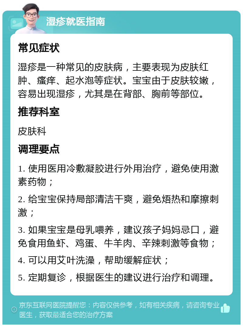 湿疹就医指南 常见症状 湿疹是一种常见的皮肤病，主要表现为皮肤红肿、瘙痒、起水泡等症状。宝宝由于皮肤较嫩，容易出现湿疹，尤其是在背部、胸前等部位。 推荐科室 皮肤科 调理要点 1. 使用医用冷敷凝胶进行外用治疗，避免使用激素药物； 2. 给宝宝保持局部清洁干爽，避免焐热和摩擦刺激； 3. 如果宝宝是母乳喂养，建议孩子妈妈忌口，避免食用鱼虾、鸡蛋、牛羊肉、辛辣刺激等食物； 4. 可以用艾叶洗澡，帮助缓解症状； 5. 定期复诊，根据医生的建议进行治疗和调理。