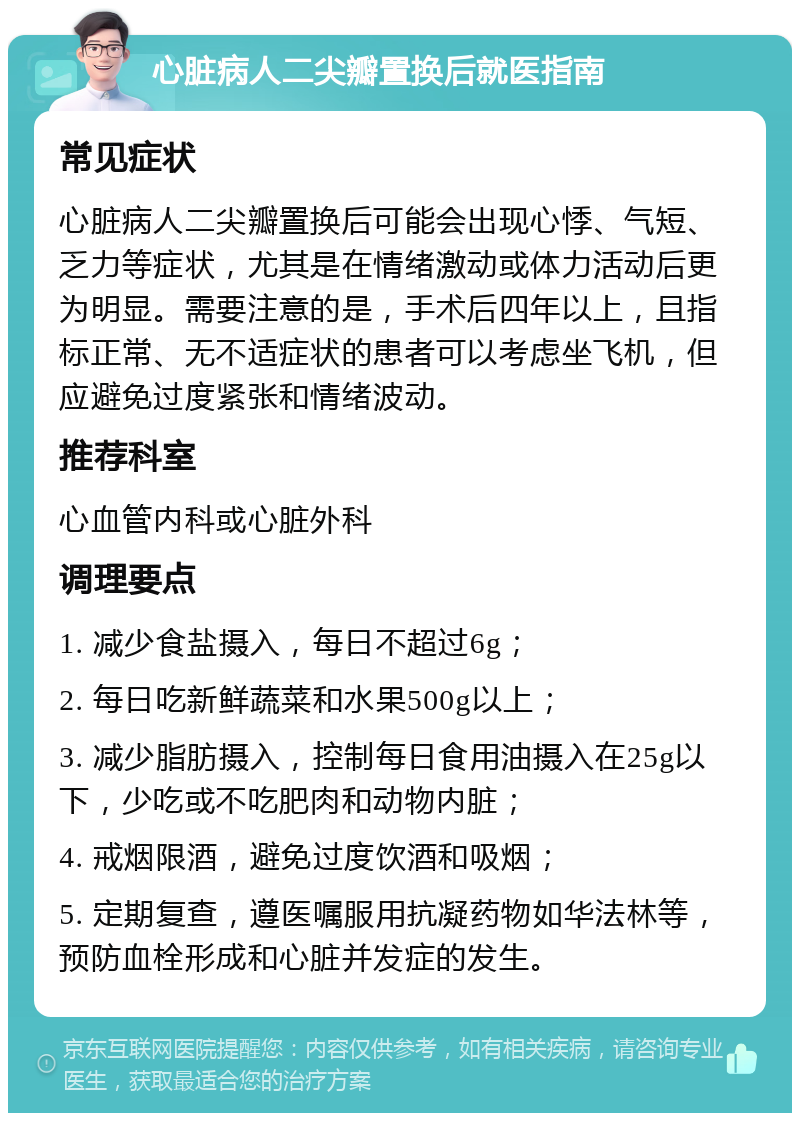 心脏病人二尖瓣置换后就医指南 常见症状 心脏病人二尖瓣置换后可能会出现心悸、气短、乏力等症状，尤其是在情绪激动或体力活动后更为明显。需要注意的是，手术后四年以上，且指标正常、无不适症状的患者可以考虑坐飞机，但应避免过度紧张和情绪波动。 推荐科室 心血管内科或心脏外科 调理要点 1. 减少食盐摄入，每日不超过6g； 2. 每日吃新鲜蔬菜和水果500g以上； 3. 减少脂肪摄入，控制每日食用油摄入在25g以下，少吃或不吃肥肉和动物内脏； 4. 戒烟限酒，避免过度饮酒和吸烟； 5. 定期复查，遵医嘱服用抗凝药物如华法林等，预防血栓形成和心脏并发症的发生。