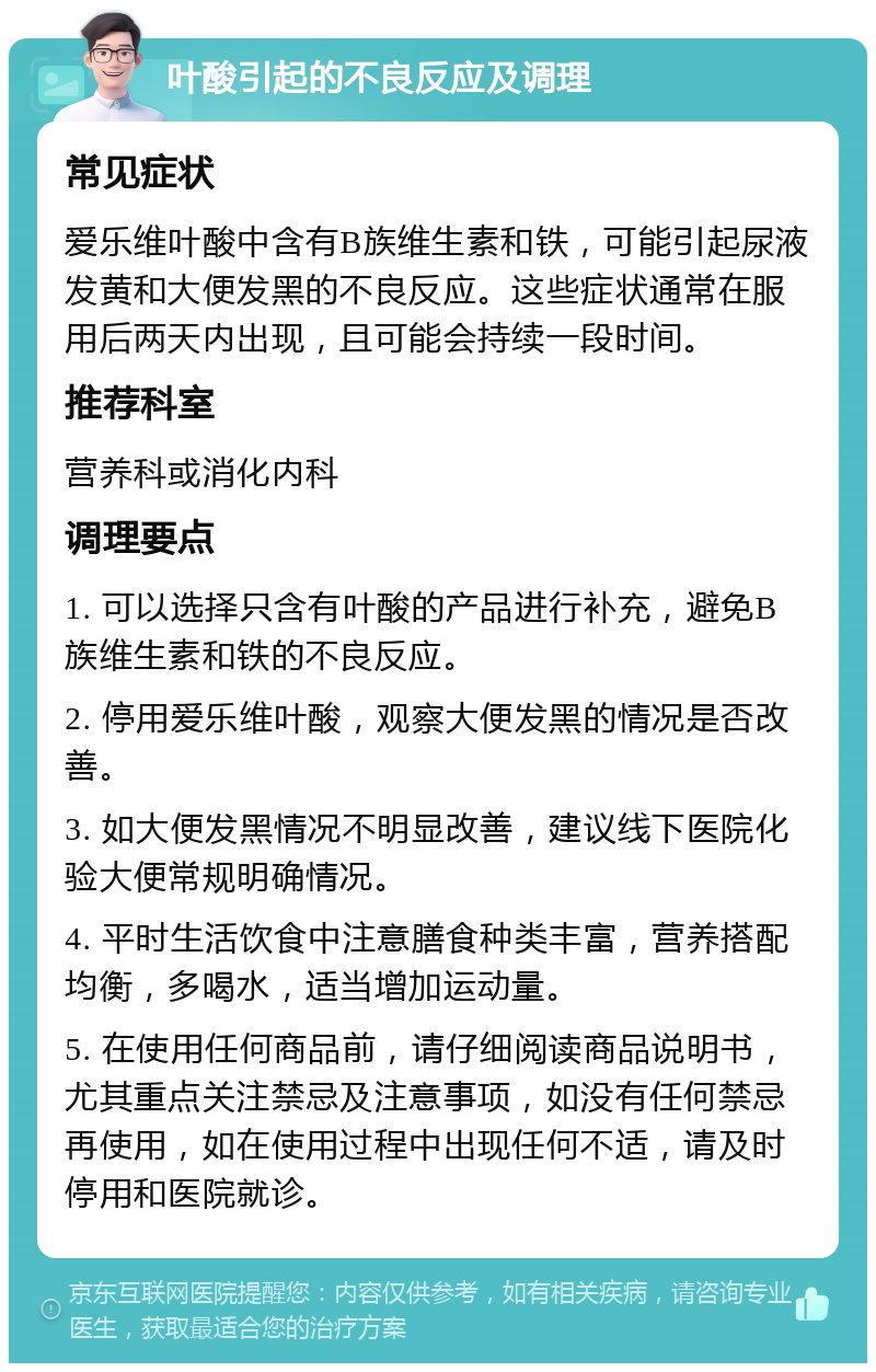 叶酸引起的不良反应及调理 常见症状 爱乐维叶酸中含有B族维生素和铁，可能引起尿液发黄和大便发黑的不良反应。这些症状通常在服用后两天内出现，且可能会持续一段时间。 推荐科室 营养科或消化内科 调理要点 1. 可以选择只含有叶酸的产品进行补充，避免B族维生素和铁的不良反应。 2. 停用爱乐维叶酸，观察大便发黑的情况是否改善。 3. 如大便发黑情况不明显改善，建议线下医院化验大便常规明确情况。 4. 平时生活饮食中注意膳食种类丰富，营养搭配均衡，多喝水，适当增加运动量。 5. 在使用任何商品前，请仔细阅读商品说明书，尤其重点关注禁忌及注意事项，如没有任何禁忌再使用，如在使用过程中出现任何不适，请及时停用和医院就诊。