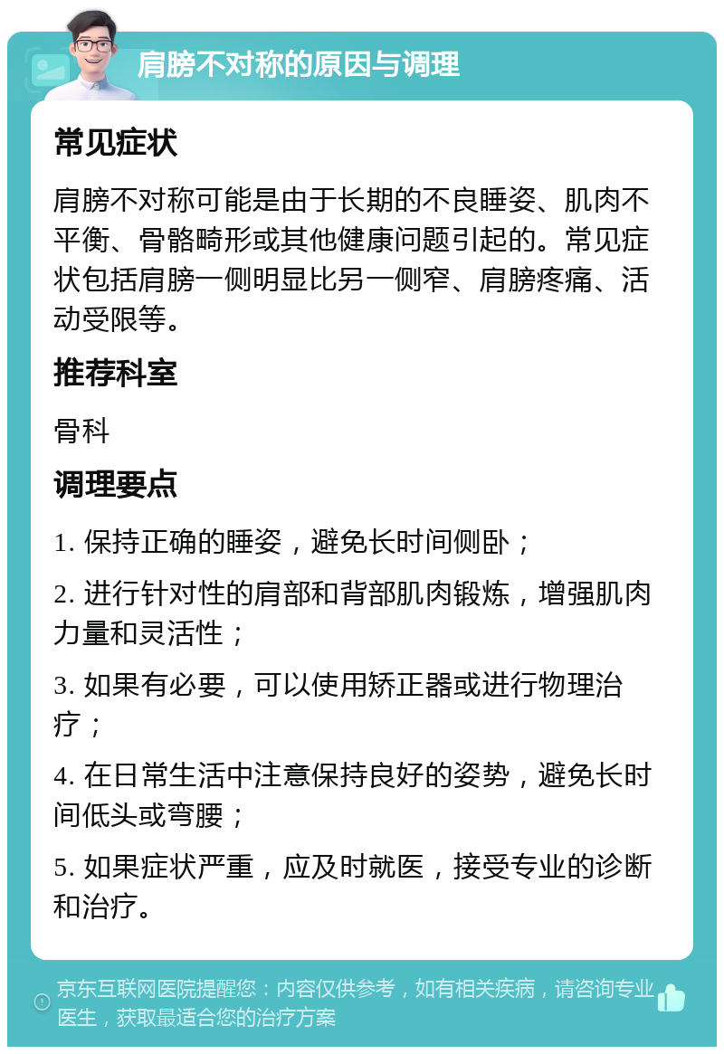 肩膀不对称的原因与调理 常见症状 肩膀不对称可能是由于长期的不良睡姿、肌肉不平衡、骨骼畸形或其他健康问题引起的。常见症状包括肩膀一侧明显比另一侧窄、肩膀疼痛、活动受限等。 推荐科室 骨科 调理要点 1. 保持正确的睡姿，避免长时间侧卧； 2. 进行针对性的肩部和背部肌肉锻炼，增强肌肉力量和灵活性； 3. 如果有必要，可以使用矫正器或进行物理治疗； 4. 在日常生活中注意保持良好的姿势，避免长时间低头或弯腰； 5. 如果症状严重，应及时就医，接受专业的诊断和治疗。