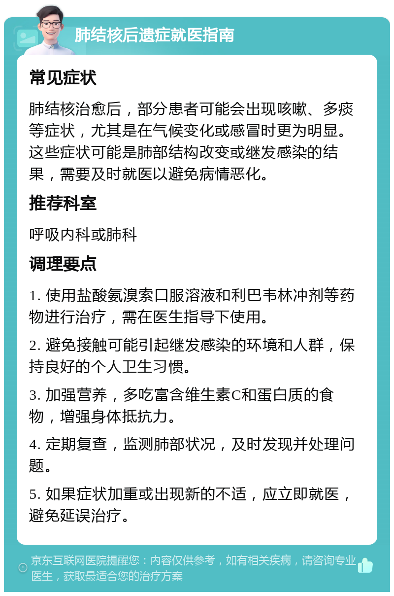 肺结核后遗症就医指南 常见症状 肺结核治愈后，部分患者可能会出现咳嗽、多痰等症状，尤其是在气候变化或感冒时更为明显。这些症状可能是肺部结构改变或继发感染的结果，需要及时就医以避免病情恶化。 推荐科室 呼吸内科或肺科 调理要点 1. 使用盐酸氨溴索口服溶液和利巴韦林冲剂等药物进行治疗，需在医生指导下使用。 2. 避免接触可能引起继发感染的环境和人群，保持良好的个人卫生习惯。 3. 加强营养，多吃富含维生素C和蛋白质的食物，增强身体抵抗力。 4. 定期复查，监测肺部状况，及时发现并处理问题。 5. 如果症状加重或出现新的不适，应立即就医，避免延误治疗。