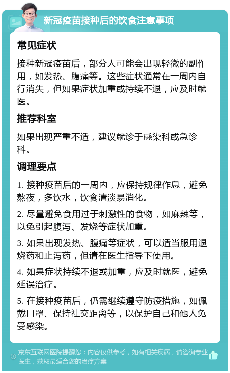 新冠疫苗接种后的饮食注意事项 常见症状 接种新冠疫苗后，部分人可能会出现轻微的副作用，如发热、腹痛等。这些症状通常在一周内自行消失，但如果症状加重或持续不退，应及时就医。 推荐科室 如果出现严重不适，建议就诊于感染科或急诊科。 调理要点 1. 接种疫苗后的一周内，应保持规律作息，避免熬夜，多饮水，饮食清淡易消化。 2. 尽量避免食用过于刺激性的食物，如麻辣等，以免引起腹泻、发烧等症状加重。 3. 如果出现发热、腹痛等症状，可以适当服用退烧药和止泻药，但请在医生指导下使用。 4. 如果症状持续不退或加重，应及时就医，避免延误治疗。 5. 在接种疫苗后，仍需继续遵守防疫措施，如佩戴口罩、保持社交距离等，以保护自己和他人免受感染。