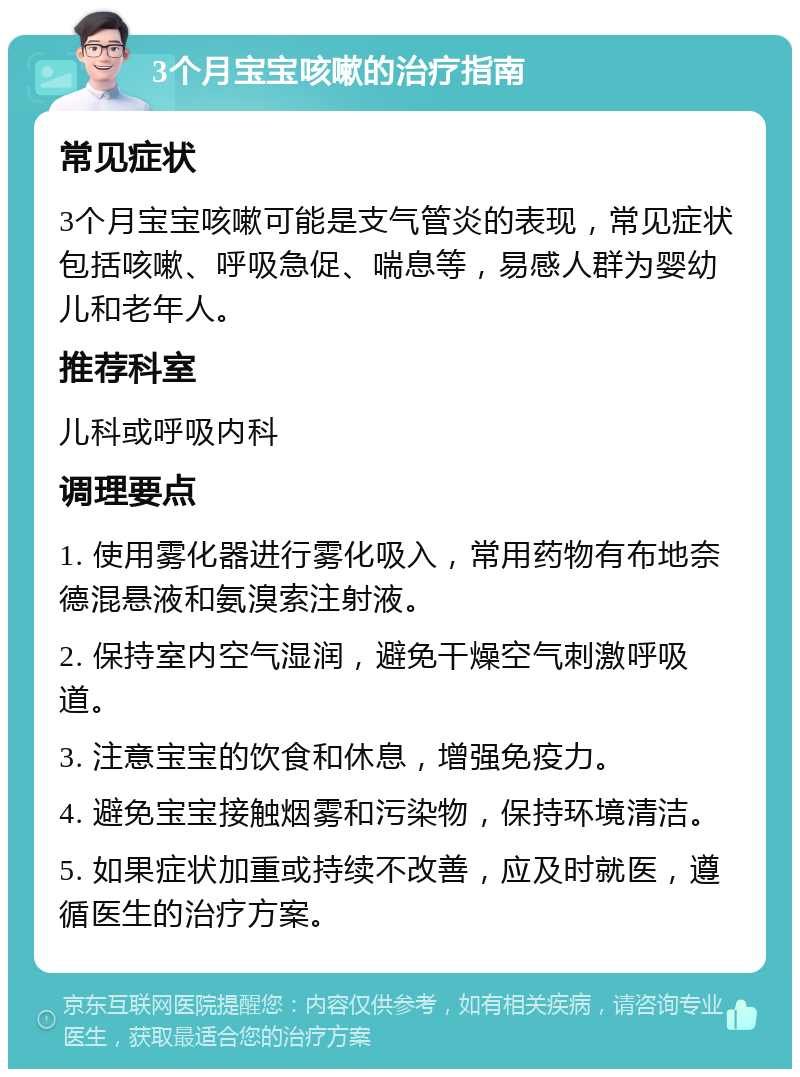 3个月宝宝咳嗽的治疗指南 常见症状 3个月宝宝咳嗽可能是支气管炎的表现，常见症状包括咳嗽、呼吸急促、喘息等，易感人群为婴幼儿和老年人。 推荐科室 儿科或呼吸内科 调理要点 1. 使用雾化器进行雾化吸入，常用药物有布地奈德混悬液和氨溴索注射液。 2. 保持室内空气湿润，避免干燥空气刺激呼吸道。 3. 注意宝宝的饮食和休息，增强免疫力。 4. 避免宝宝接触烟雾和污染物，保持环境清洁。 5. 如果症状加重或持续不改善，应及时就医，遵循医生的治疗方案。