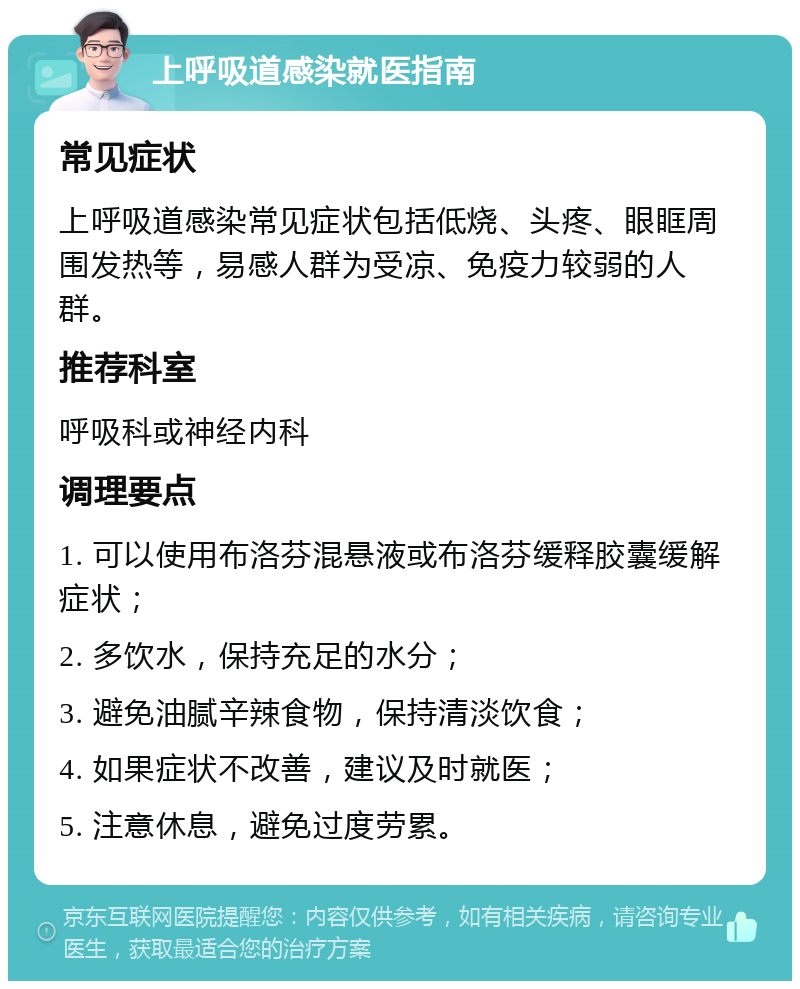 上呼吸道感染就医指南 常见症状 上呼吸道感染常见症状包括低烧、头疼、眼眶周围发热等，易感人群为受凉、免疫力较弱的人群。 推荐科室 呼吸科或神经内科 调理要点 1. 可以使用布洛芬混悬液或布洛芬缓释胶囊缓解症状； 2. 多饮水，保持充足的水分； 3. 避免油腻辛辣食物，保持清淡饮食； 4. 如果症状不改善，建议及时就医； 5. 注意休息，避免过度劳累。