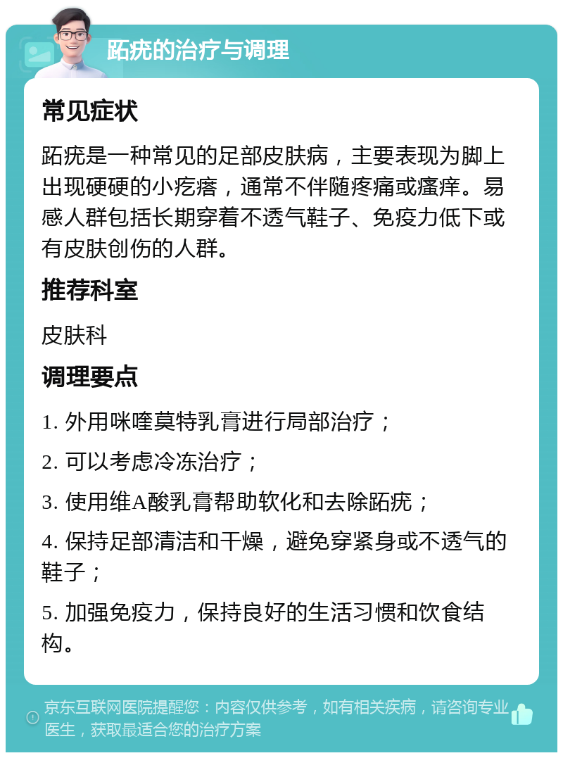 跖疣的治疗与调理 常见症状 跖疣是一种常见的足部皮肤病，主要表现为脚上出现硬硬的小疙瘩，通常不伴随疼痛或瘙痒。易感人群包括长期穿着不透气鞋子、免疫力低下或有皮肤创伤的人群。 推荐科室 皮肤科 调理要点 1. 外用咪喹莫特乳膏进行局部治疗； 2. 可以考虑冷冻治疗； 3. 使用维A酸乳膏帮助软化和去除跖疣； 4. 保持足部清洁和干燥，避免穿紧身或不透气的鞋子； 5. 加强免疫力，保持良好的生活习惯和饮食结构。