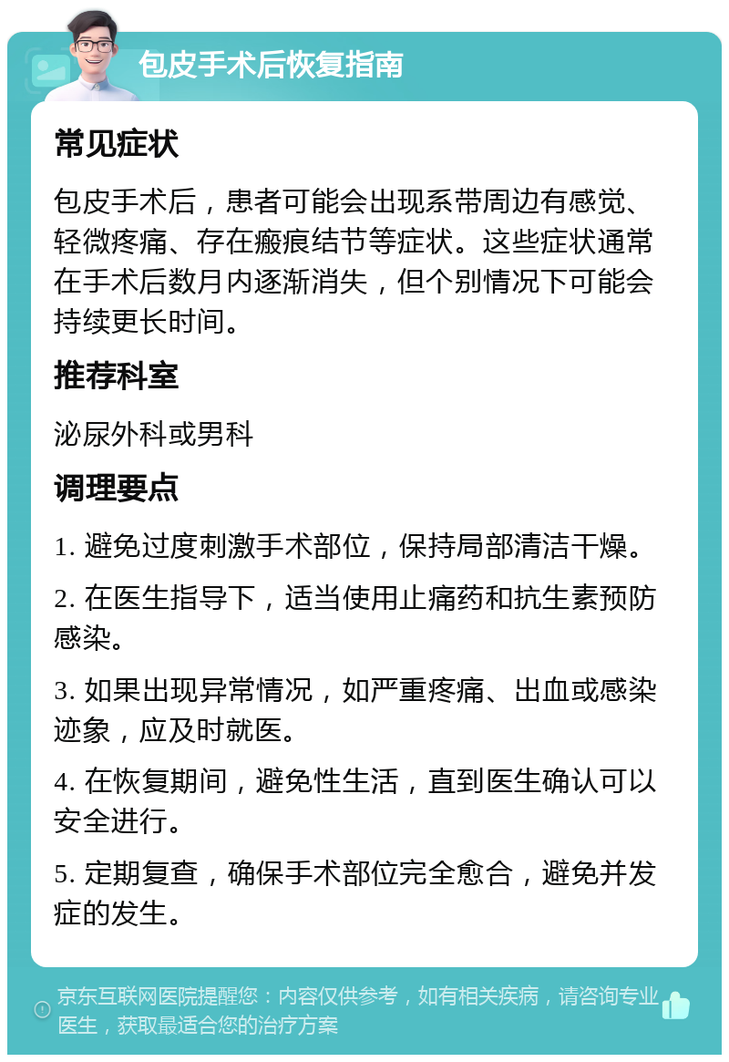 包皮手术后恢复指南 常见症状 包皮手术后，患者可能会出现系带周边有感觉、轻微疼痛、存在瘢痕结节等症状。这些症状通常在手术后数月内逐渐消失，但个别情况下可能会持续更长时间。 推荐科室 泌尿外科或男科 调理要点 1. 避免过度刺激手术部位，保持局部清洁干燥。 2. 在医生指导下，适当使用止痛药和抗生素预防感染。 3. 如果出现异常情况，如严重疼痛、出血或感染迹象，应及时就医。 4. 在恢复期间，避免性生活，直到医生确认可以安全进行。 5. 定期复查，确保手术部位完全愈合，避免并发症的发生。