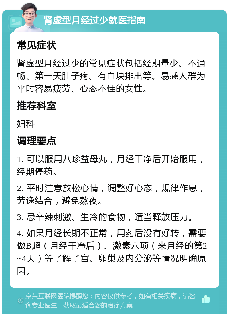 肾虚型月经过少就医指南 常见症状 肾虚型月经过少的常见症状包括经期量少、不通畅、第一天肚子疼、有血块排出等。易感人群为平时容易疲劳、心态不佳的女性。 推荐科室 妇科 调理要点 1. 可以服用八珍益母丸，月经干净后开始服用，经期停药。 2. 平时注意放松心情，调整好心态，规律作息，劳逸结合，避免熬夜。 3. 忌辛辣刺激、生冷的食物，适当释放压力。 4. 如果月经长期不正常，用药后没有好转，需要做B超（月经干净后）、激素六项（来月经的第2~4天）等了解子宫、卵巢及内分泌等情况明确原因。