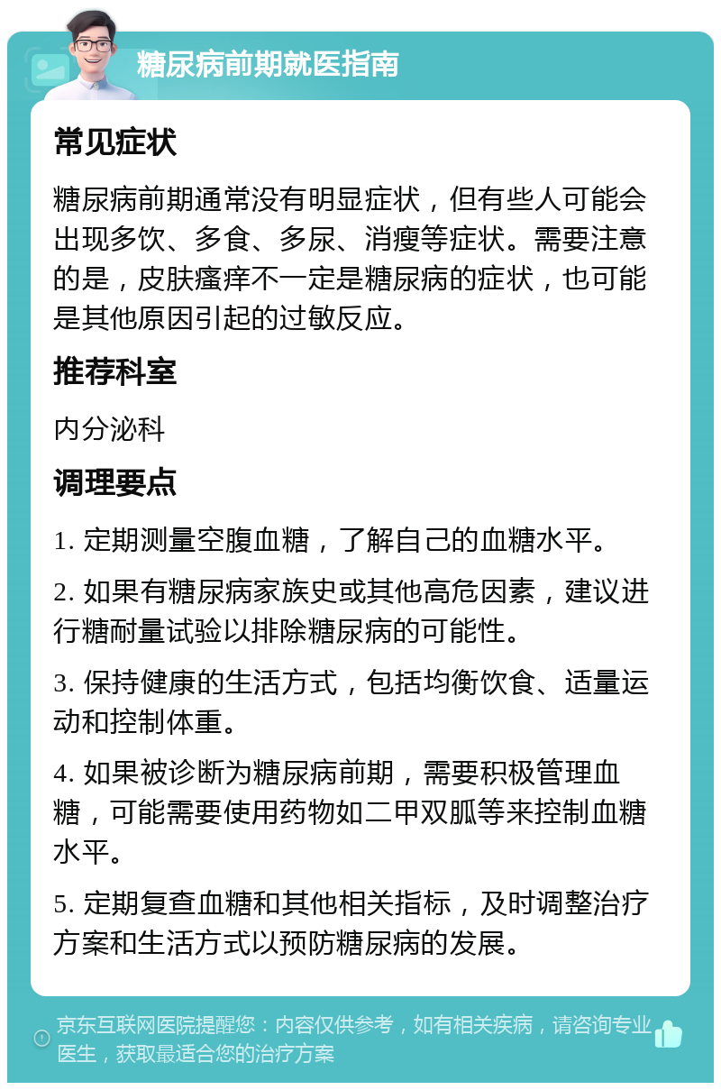 糖尿病前期就医指南 常见症状 糖尿病前期通常没有明显症状，但有些人可能会出现多饮、多食、多尿、消瘦等症状。需要注意的是，皮肤瘙痒不一定是糖尿病的症状，也可能是其他原因引起的过敏反应。 推荐科室 内分泌科 调理要点 1. 定期测量空腹血糖，了解自己的血糖水平。 2. 如果有糖尿病家族史或其他高危因素，建议进行糖耐量试验以排除糖尿病的可能性。 3. 保持健康的生活方式，包括均衡饮食、适量运动和控制体重。 4. 如果被诊断为糖尿病前期，需要积极管理血糖，可能需要使用药物如二甲双胍等来控制血糖水平。 5. 定期复查血糖和其他相关指标，及时调整治疗方案和生活方式以预防糖尿病的发展。