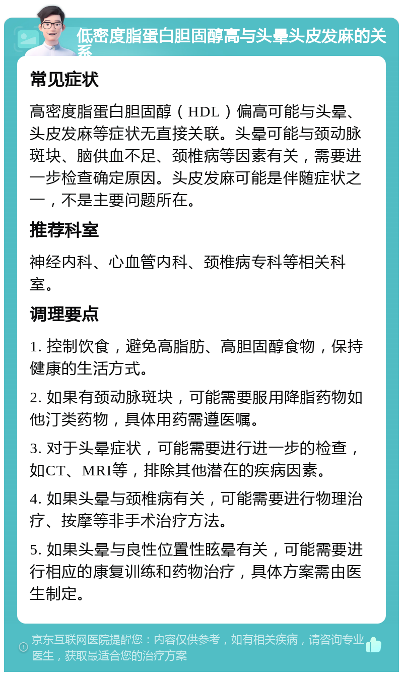 低密度脂蛋白胆固醇高与头晕头皮发麻的关系 常见症状 高密度脂蛋白胆固醇（HDL）偏高可能与头晕、头皮发麻等症状无直接关联。头晕可能与颈动脉斑块、脑供血不足、颈椎病等因素有关，需要进一步检查确定原因。头皮发麻可能是伴随症状之一，不是主要问题所在。 推荐科室 神经内科、心血管内科、颈椎病专科等相关科室。 调理要点 1. 控制饮食，避免高脂肪、高胆固醇食物，保持健康的生活方式。 2. 如果有颈动脉斑块，可能需要服用降脂药物如他汀类药物，具体用药需遵医嘱。 3. 对于头晕症状，可能需要进行进一步的检查，如CT、MRI等，排除其他潜在的疾病因素。 4. 如果头晕与颈椎病有关，可能需要进行物理治疗、按摩等非手术治疗方法。 5. 如果头晕与良性位置性眩晕有关，可能需要进行相应的康复训练和药物治疗，具体方案需由医生制定。