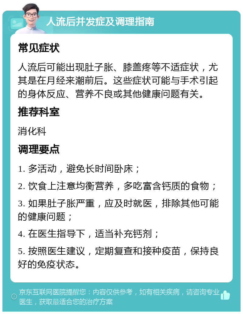 人流后并发症及调理指南 常见症状 人流后可能出现肚子胀、膝盖疼等不适症状，尤其是在月经来潮前后。这些症状可能与手术引起的身体反应、营养不良或其他健康问题有关。 推荐科室 消化科 调理要点 1. 多活动，避免长时间卧床； 2. 饮食上注意均衡营养，多吃富含钙质的食物； 3. 如果肚子胀严重，应及时就医，排除其他可能的健康问题； 4. 在医生指导下，适当补充钙剂； 5. 按照医生建议，定期复查和接种疫苗，保持良好的免疫状态。