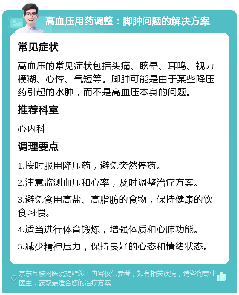 高血压用药调整：脚肿问题的解决方案 常见症状 高血压的常见症状包括头痛、眩晕、耳鸣、视力模糊、心悸、气短等。脚肿可能是由于某些降压药引起的水肿，而不是高血压本身的问题。 推荐科室 心内科 调理要点 1.按时服用降压药，避免突然停药。 2.注意监测血压和心率，及时调整治疗方案。 3.避免食用高盐、高脂肪的食物，保持健康的饮食习惯。 4.适当进行体育锻炼，增强体质和心肺功能。 5.减少精神压力，保持良好的心态和情绪状态。