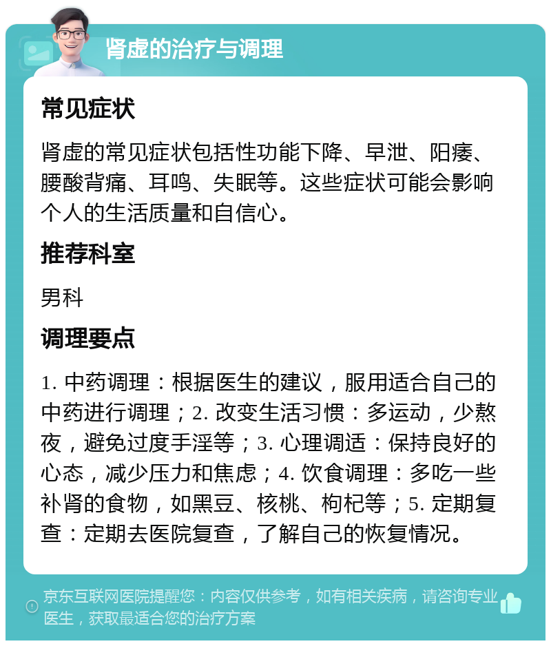 肾虚的治疗与调理 常见症状 肾虚的常见症状包括性功能下降、早泄、阳痿、腰酸背痛、耳鸣、失眠等。这些症状可能会影响个人的生活质量和自信心。 推荐科室 男科 调理要点 1. 中药调理：根据医生的建议，服用适合自己的中药进行调理；2. 改变生活习惯：多运动，少熬夜，避免过度手淫等；3. 心理调适：保持良好的心态，减少压力和焦虑；4. 饮食调理：多吃一些补肾的食物，如黑豆、核桃、枸杞等；5. 定期复查：定期去医院复查，了解自己的恢复情况。