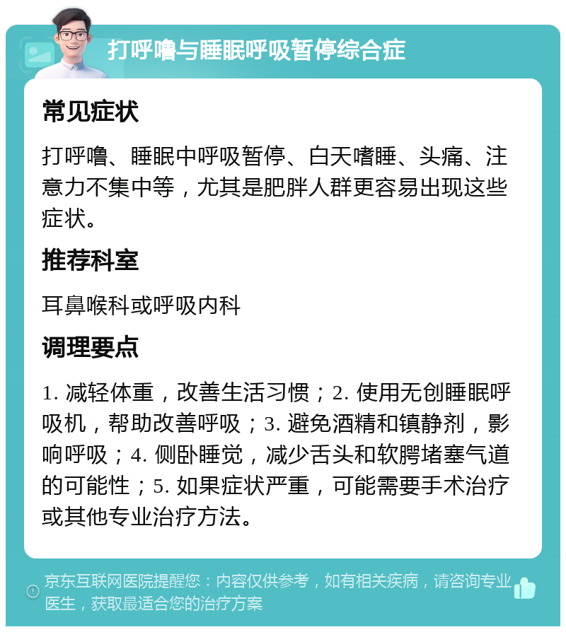 打呼噜与睡眠呼吸暂停综合症 常见症状 打呼噜、睡眠中呼吸暂停、白天嗜睡、头痛、注意力不集中等，尤其是肥胖人群更容易出现这些症状。 推荐科室 耳鼻喉科或呼吸内科 调理要点 1. 减轻体重，改善生活习惯；2. 使用无创睡眠呼吸机，帮助改善呼吸；3. 避免酒精和镇静剂，影响呼吸；4. 侧卧睡觉，减少舌头和软腭堵塞气道的可能性；5. 如果症状严重，可能需要手术治疗或其他专业治疗方法。