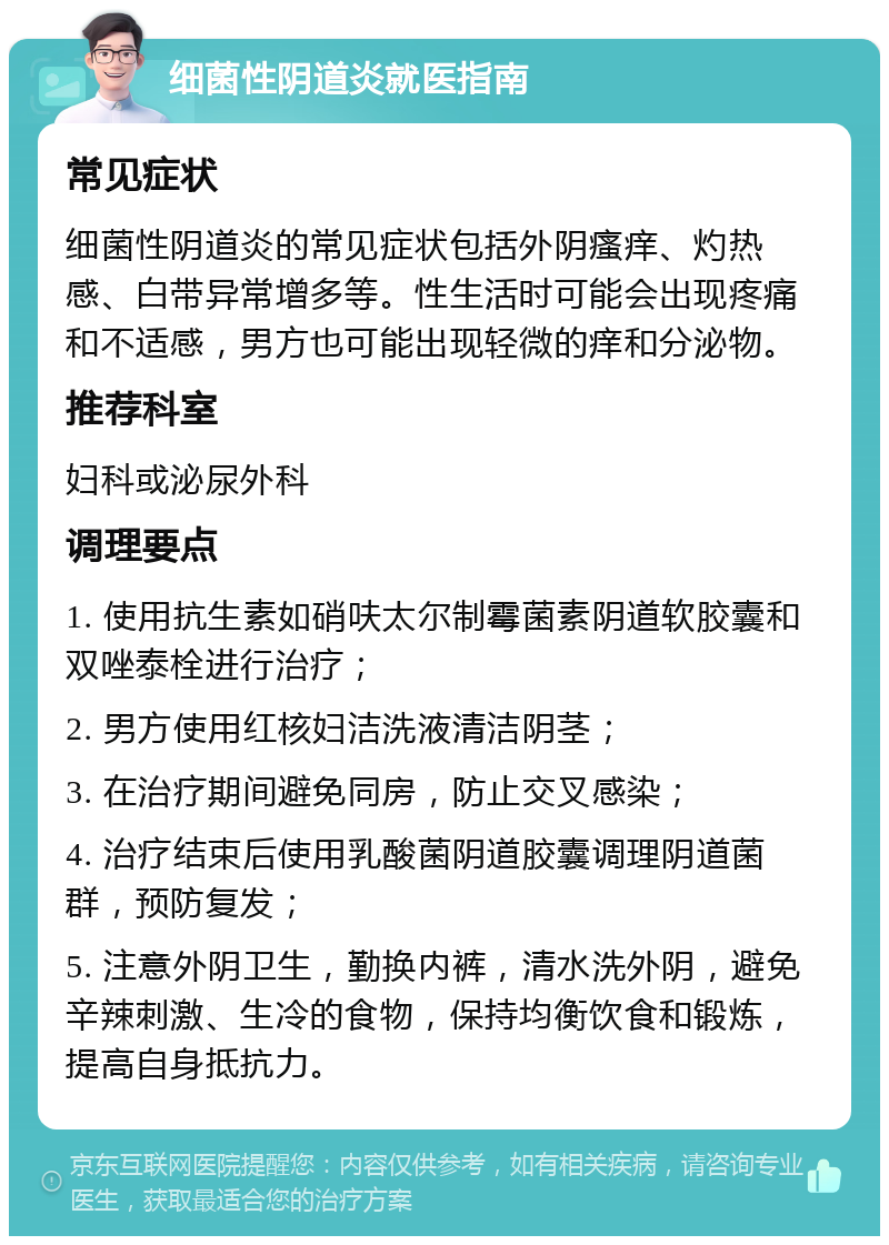 细菌性阴道炎就医指南 常见症状 细菌性阴道炎的常见症状包括外阴瘙痒、灼热感、白带异常增多等。性生活时可能会出现疼痛和不适感，男方也可能出现轻微的痒和分泌物。 推荐科室 妇科或泌尿外科 调理要点 1. 使用抗生素如硝呋太尔制霉菌素阴道软胶囊和双唑泰栓进行治疗； 2. 男方使用红核妇洁洗液清洁阴茎； 3. 在治疗期间避免同房，防止交叉感染； 4. 治疗结束后使用乳酸菌阴道胶囊调理阴道菌群，预防复发； 5. 注意外阴卫生，勤换内裤，清水洗外阴，避免辛辣刺激、生冷的食物，保持均衡饮食和锻炼，提高自身抵抗力。