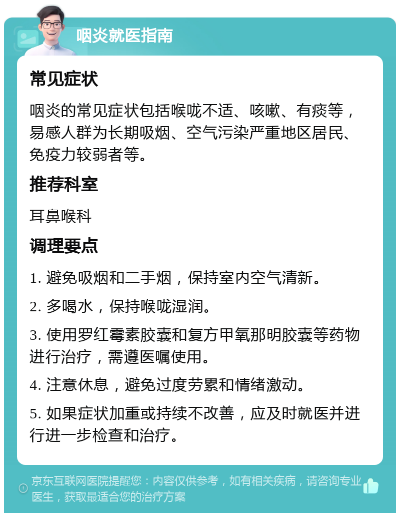 咽炎就医指南 常见症状 咽炎的常见症状包括喉咙不适、咳嗽、有痰等，易感人群为长期吸烟、空气污染严重地区居民、免疫力较弱者等。 推荐科室 耳鼻喉科 调理要点 1. 避免吸烟和二手烟，保持室内空气清新。 2. 多喝水，保持喉咙湿润。 3. 使用罗红霉素胶囊和复方甲氧那明胶囊等药物进行治疗，需遵医嘱使用。 4. 注意休息，避免过度劳累和情绪激动。 5. 如果症状加重或持续不改善，应及时就医并进行进一步检查和治疗。