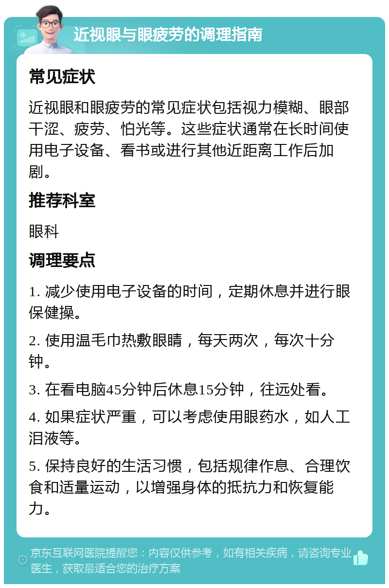 近视眼与眼疲劳的调理指南 常见症状 近视眼和眼疲劳的常见症状包括视力模糊、眼部干涩、疲劳、怕光等。这些症状通常在长时间使用电子设备、看书或进行其他近距离工作后加剧。 推荐科室 眼科 调理要点 1. 减少使用电子设备的时间，定期休息并进行眼保健操。 2. 使用温毛巾热敷眼睛，每天两次，每次十分钟。 3. 在看电脑45分钟后休息15分钟，往远处看。 4. 如果症状严重，可以考虑使用眼药水，如人工泪液等。 5. 保持良好的生活习惯，包括规律作息、合理饮食和适量运动，以增强身体的抵抗力和恢复能力。