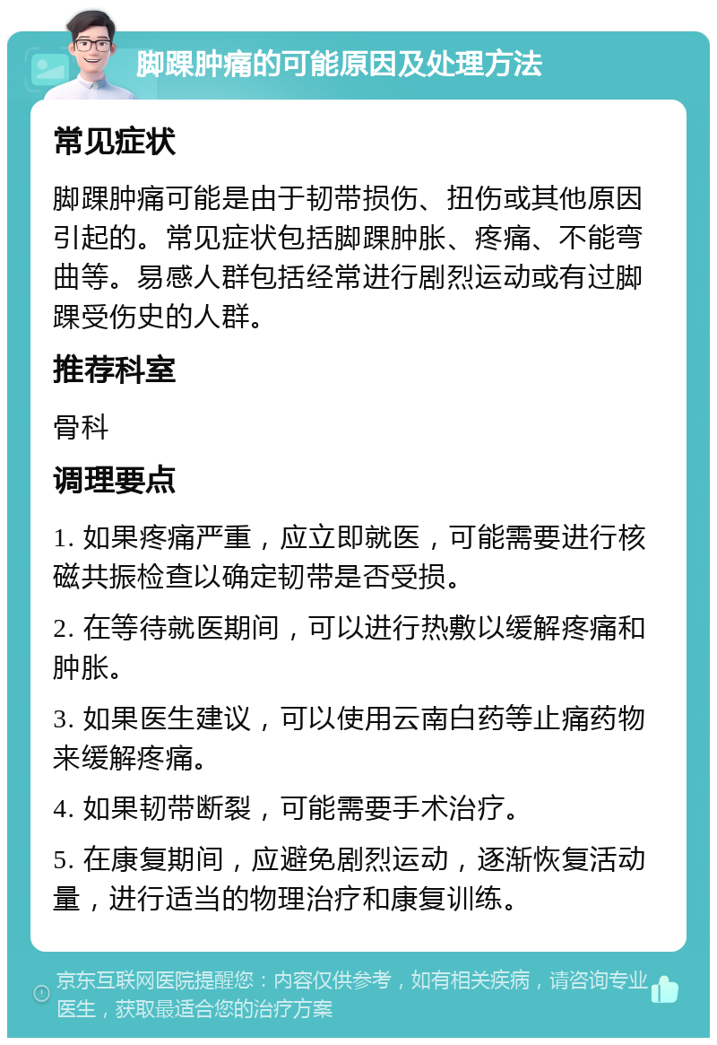 脚踝肿痛的可能原因及处理方法 常见症状 脚踝肿痛可能是由于韧带损伤、扭伤或其他原因引起的。常见症状包括脚踝肿胀、疼痛、不能弯曲等。易感人群包括经常进行剧烈运动或有过脚踝受伤史的人群。 推荐科室 骨科 调理要点 1. 如果疼痛严重，应立即就医，可能需要进行核磁共振检查以确定韧带是否受损。 2. 在等待就医期间，可以进行热敷以缓解疼痛和肿胀。 3. 如果医生建议，可以使用云南白药等止痛药物来缓解疼痛。 4. 如果韧带断裂，可能需要手术治疗。 5. 在康复期间，应避免剧烈运动，逐渐恢复活动量，进行适当的物理治疗和康复训练。