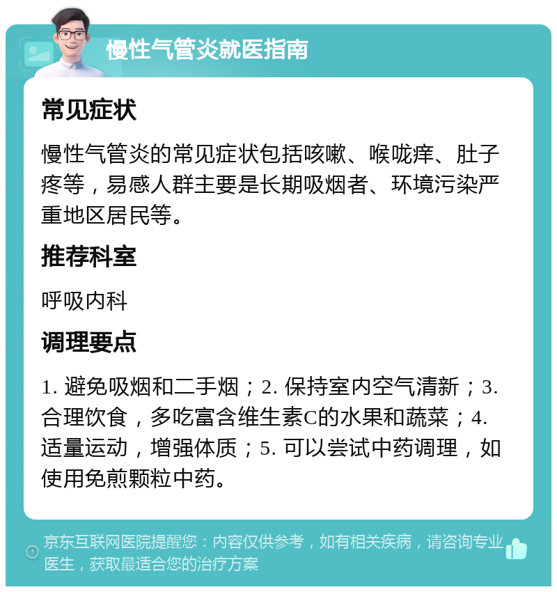 慢性气管炎就医指南 常见症状 慢性气管炎的常见症状包括咳嗽、喉咙痒、肚子疼等，易感人群主要是长期吸烟者、环境污染严重地区居民等。 推荐科室 呼吸内科 调理要点 1. 避免吸烟和二手烟；2. 保持室内空气清新；3. 合理饮食，多吃富含维生素C的水果和蔬菜；4. 适量运动，增强体质；5. 可以尝试中药调理，如使用免煎颗粒中药。