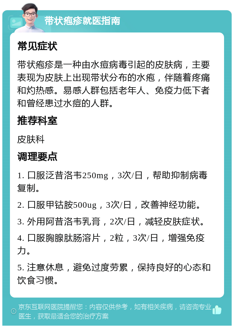 带状疱疹就医指南 常见症状 带状疱疹是一种由水痘病毒引起的皮肤病，主要表现为皮肤上出现带状分布的水疱，伴随着疼痛和灼热感。易感人群包括老年人、免疫力低下者和曾经患过水痘的人群。 推荐科室 皮肤科 调理要点 1. 口服泛昔洛韦250mg，3次/日，帮助抑制病毒复制。 2. 口服甲钴胺500ug，3次/日，改善神经功能。 3. 外用阿昔洛韦乳膏，2次/日，减轻皮肤症状。 4. 口服胸腺肽肠溶片，2粒，3次/日，增强免疫力。 5. 注意休息，避免过度劳累，保持良好的心态和饮食习惯。