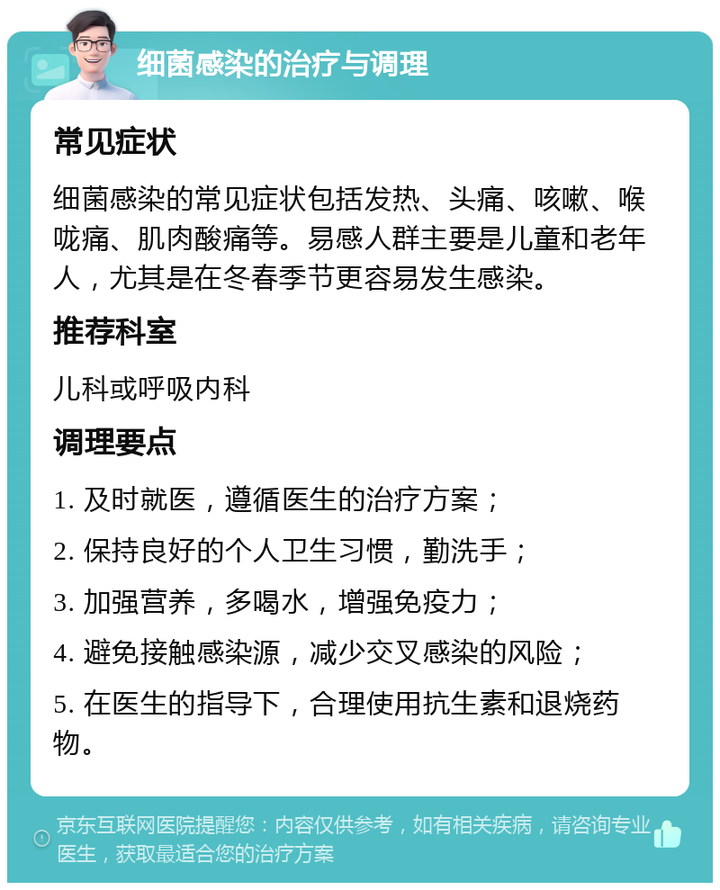 细菌感染的治疗与调理 常见症状 细菌感染的常见症状包括发热、头痛、咳嗽、喉咙痛、肌肉酸痛等。易感人群主要是儿童和老年人，尤其是在冬春季节更容易发生感染。 推荐科室 儿科或呼吸内科 调理要点 1. 及时就医，遵循医生的治疗方案； 2. 保持良好的个人卫生习惯，勤洗手； 3. 加强营养，多喝水，增强免疫力； 4. 避免接触感染源，减少交叉感染的风险； 5. 在医生的指导下，合理使用抗生素和退烧药物。