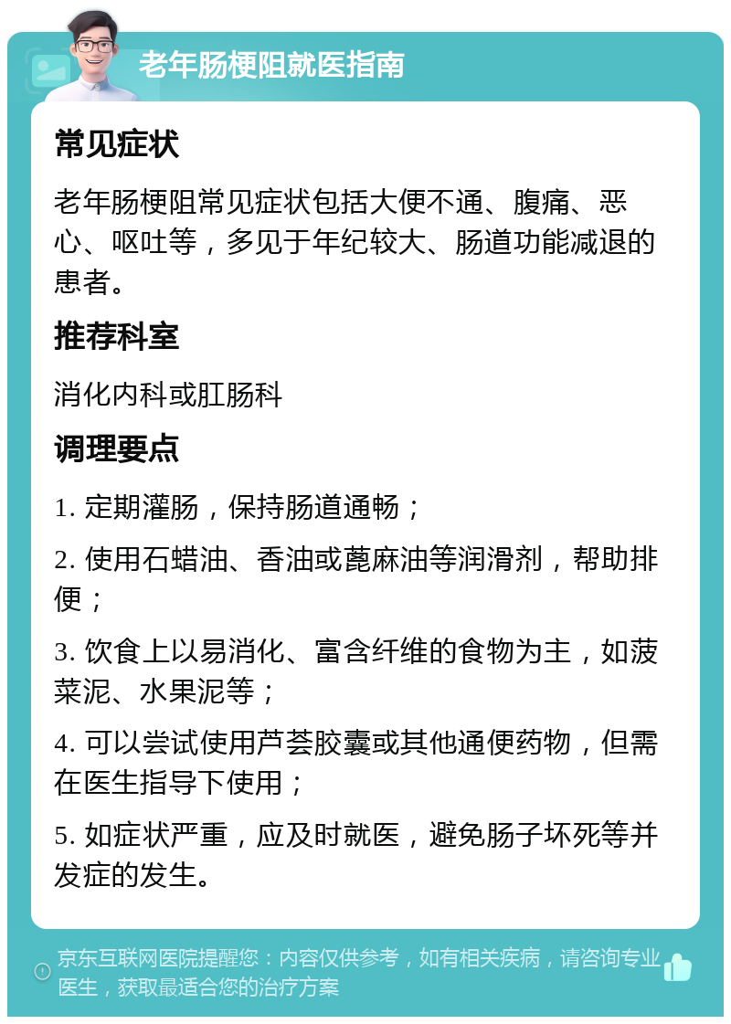 老年肠梗阻就医指南 常见症状 老年肠梗阻常见症状包括大便不通、腹痛、恶心、呕吐等，多见于年纪较大、肠道功能减退的患者。 推荐科室 消化内科或肛肠科 调理要点 1. 定期灌肠，保持肠道通畅； 2. 使用石蜡油、香油或蓖麻油等润滑剂，帮助排便； 3. 饮食上以易消化、富含纤维的食物为主，如菠菜泥、水果泥等； 4. 可以尝试使用芦荟胶囊或其他通便药物，但需在医生指导下使用； 5. 如症状严重，应及时就医，避免肠子坏死等并发症的发生。