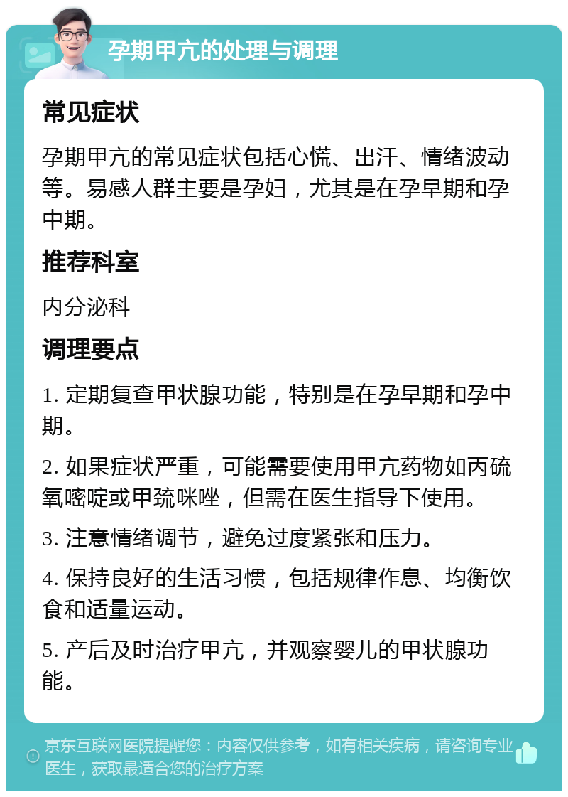 孕期甲亢的处理与调理 常见症状 孕期甲亢的常见症状包括心慌、出汗、情绪波动等。易感人群主要是孕妇，尤其是在孕早期和孕中期。 推荐科室 内分泌科 调理要点 1. 定期复查甲状腺功能，特别是在孕早期和孕中期。 2. 如果症状严重，可能需要使用甲亢药物如丙硫氧嘧啶或甲巯咪唑，但需在医生指导下使用。 3. 注意情绪调节，避免过度紧张和压力。 4. 保持良好的生活习惯，包括规律作息、均衡饮食和适量运动。 5. 产后及时治疗甲亢，并观察婴儿的甲状腺功能。