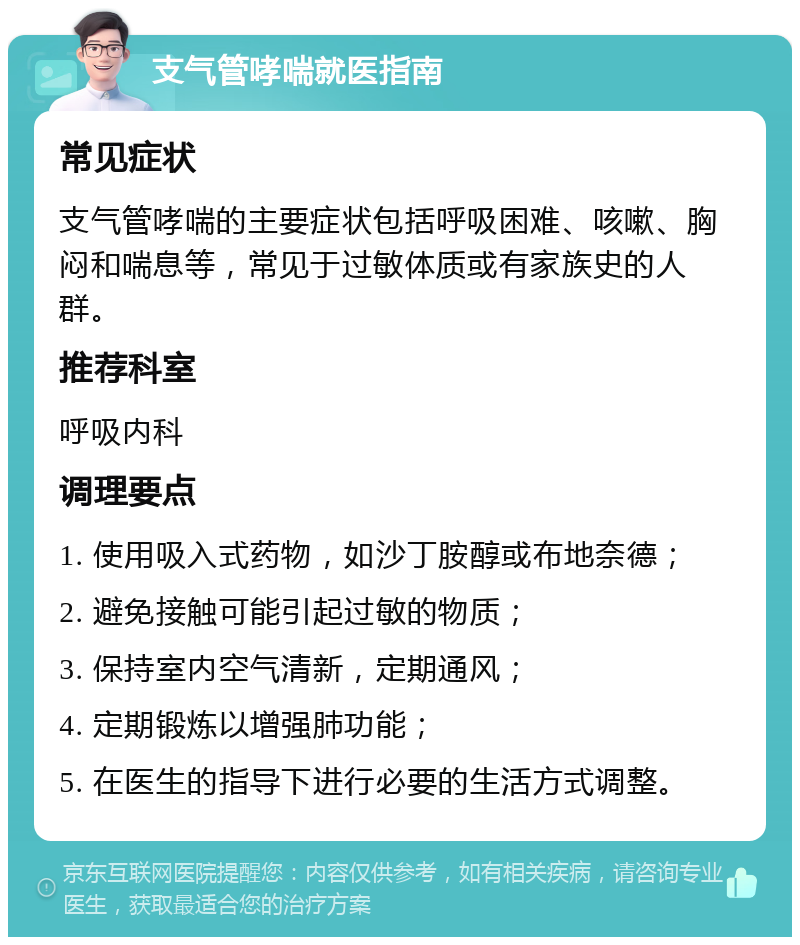 支气管哮喘就医指南 常见症状 支气管哮喘的主要症状包括呼吸困难、咳嗽、胸闷和喘息等，常见于过敏体质或有家族史的人群。 推荐科室 呼吸内科 调理要点 1. 使用吸入式药物，如沙丁胺醇或布地奈德； 2. 避免接触可能引起过敏的物质； 3. 保持室内空气清新，定期通风； 4. 定期锻炼以增强肺功能； 5. 在医生的指导下进行必要的生活方式调整。