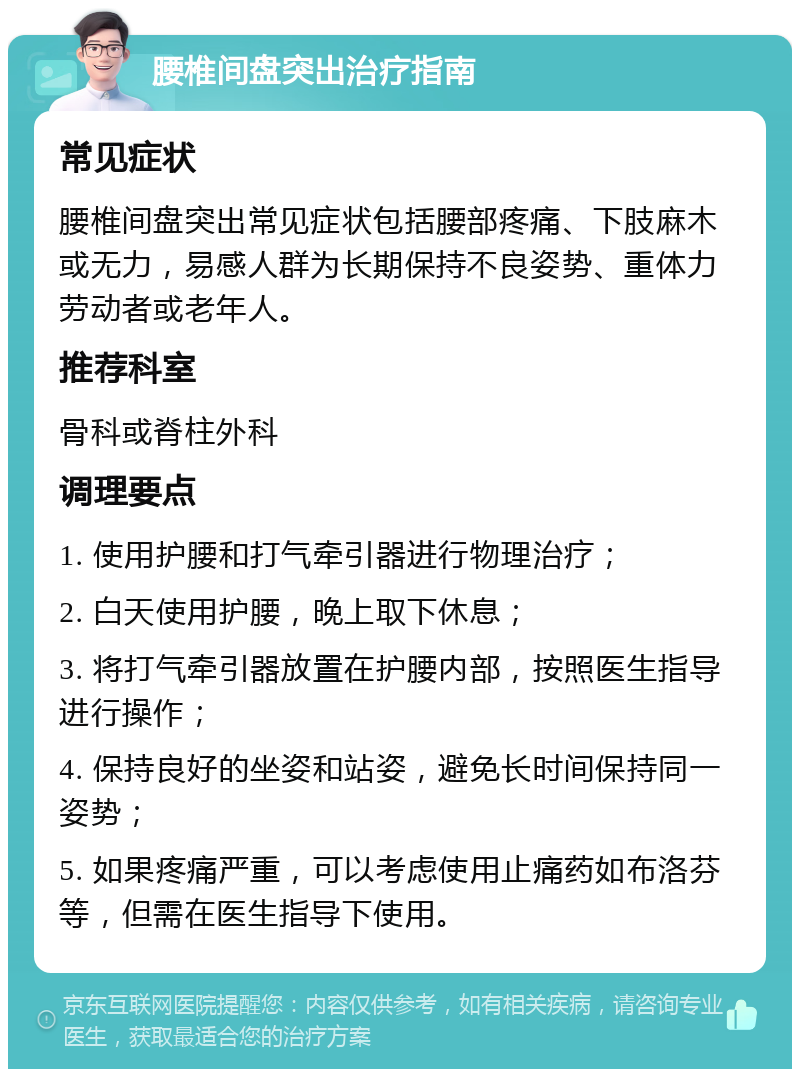 腰椎间盘突出治疗指南 常见症状 腰椎间盘突出常见症状包括腰部疼痛、下肢麻木或无力，易感人群为长期保持不良姿势、重体力劳动者或老年人。 推荐科室 骨科或脊柱外科 调理要点 1. 使用护腰和打气牵引器进行物理治疗； 2. 白天使用护腰，晚上取下休息； 3. 将打气牵引器放置在护腰内部，按照医生指导进行操作； 4. 保持良好的坐姿和站姿，避免长时间保持同一姿势； 5. 如果疼痛严重，可以考虑使用止痛药如布洛芬等，但需在医生指导下使用。