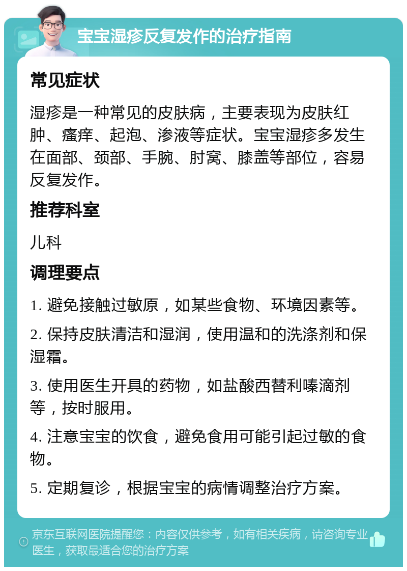 宝宝湿疹反复发作的治疗指南 常见症状 湿疹是一种常见的皮肤病，主要表现为皮肤红肿、瘙痒、起泡、渗液等症状。宝宝湿疹多发生在面部、颈部、手腕、肘窝、膝盖等部位，容易反复发作。 推荐科室 儿科 调理要点 1. 避免接触过敏原，如某些食物、环境因素等。 2. 保持皮肤清洁和湿润，使用温和的洗涤剂和保湿霜。 3. 使用医生开具的药物，如盐酸西替利嗪滴剂等，按时服用。 4. 注意宝宝的饮食，避免食用可能引起过敏的食物。 5. 定期复诊，根据宝宝的病情调整治疗方案。