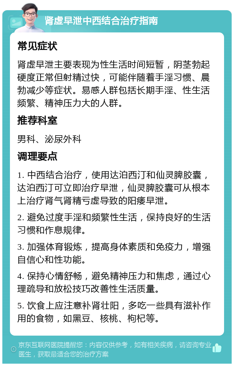 肾虚早泄中西结合治疗指南 常见症状 肾虚早泄主要表现为性生活时间短暂，阴茎勃起硬度正常但射精过快，可能伴随着手淫习惯、晨勃减少等症状。易感人群包括长期手淫、性生活频繁、精神压力大的人群。 推荐科室 男科、泌尿外科 调理要点 1. 中西结合治疗，使用达泊西汀和仙灵脾胶囊，达泊西汀可立即治疗早泄，仙灵脾胶囊可从根本上治疗肾气肾精亏虚导致的阳痿早泄。 2. 避免过度手淫和频繁性生活，保持良好的生活习惯和作息规律。 3. 加强体育锻炼，提高身体素质和免疫力，增强自信心和性功能。 4. 保持心情舒畅，避免精神压力和焦虑，通过心理疏导和放松技巧改善性生活质量。 5. 饮食上应注意补肾壮阳，多吃一些具有滋补作用的食物，如黑豆、核桃、枸杞等。