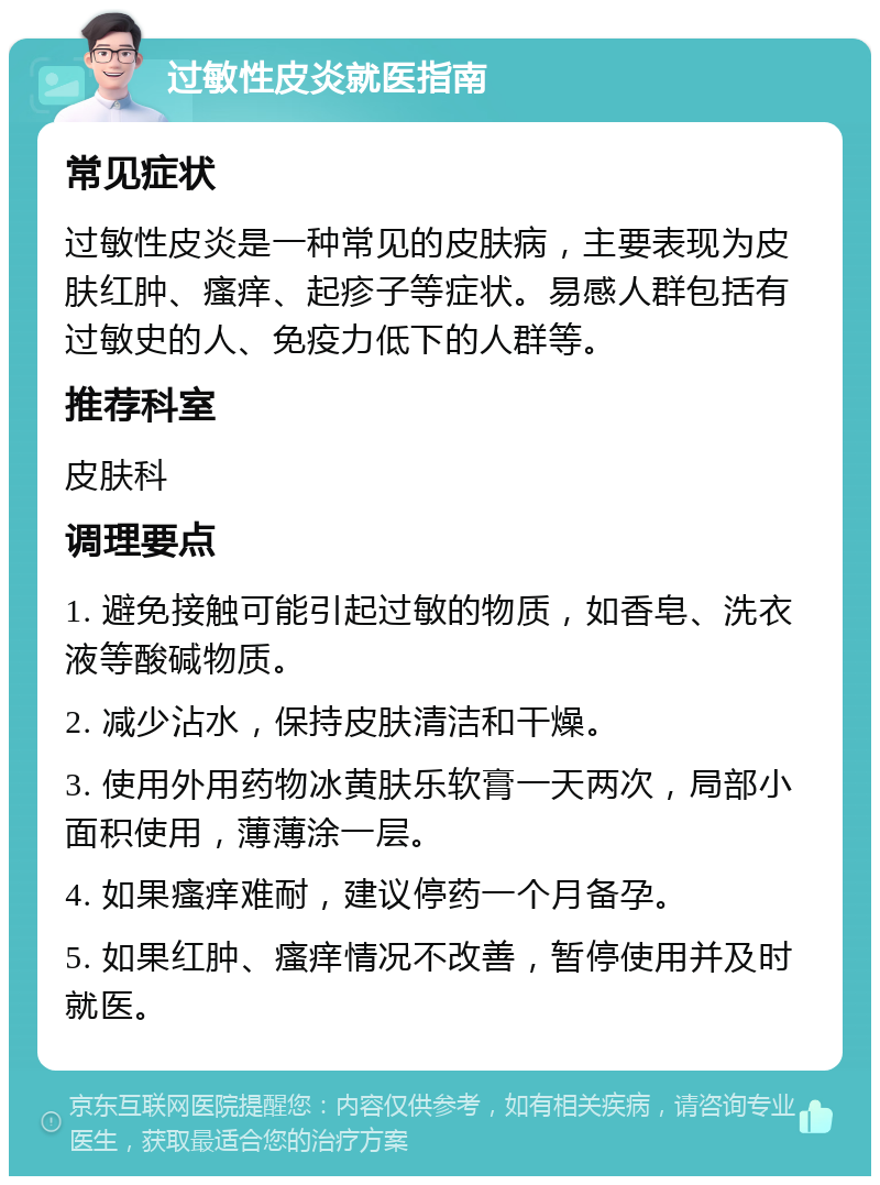 过敏性皮炎就医指南 常见症状 过敏性皮炎是一种常见的皮肤病，主要表现为皮肤红肿、瘙痒、起疹子等症状。易感人群包括有过敏史的人、免疫力低下的人群等。 推荐科室 皮肤科 调理要点 1. 避免接触可能引起过敏的物质，如香皂、洗衣液等酸碱物质。 2. 减少沾水，保持皮肤清洁和干燥。 3. 使用外用药物冰黄肤乐软膏一天两次，局部小面积使用，薄薄涂一层。 4. 如果瘙痒难耐，建议停药一个月备孕。 5. 如果红肿、瘙痒情况不改善，暂停使用并及时就医。