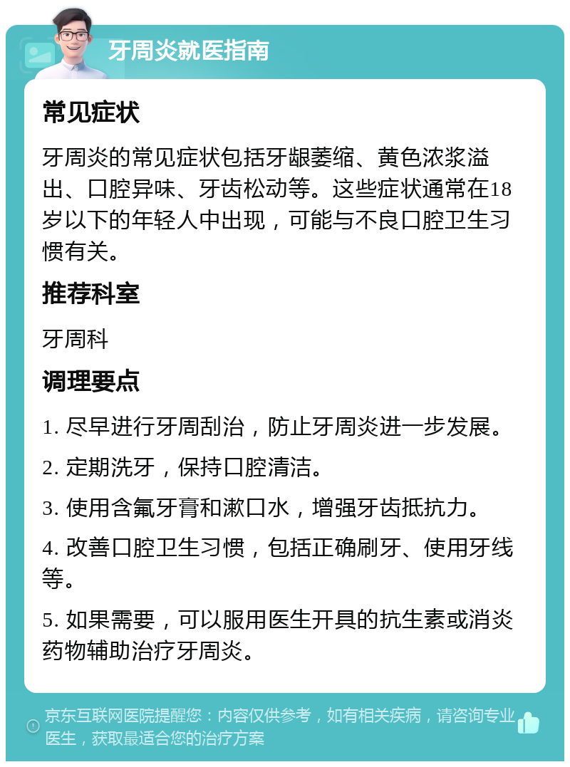 牙周炎就医指南 常见症状 牙周炎的常见症状包括牙龈萎缩、黄色浓浆溢出、口腔异味、牙齿松动等。这些症状通常在18岁以下的年轻人中出现，可能与不良口腔卫生习惯有关。 推荐科室 牙周科 调理要点 1. 尽早进行牙周刮治，防止牙周炎进一步发展。 2. 定期洗牙，保持口腔清洁。 3. 使用含氟牙膏和漱口水，增强牙齿抵抗力。 4. 改善口腔卫生习惯，包括正确刷牙、使用牙线等。 5. 如果需要，可以服用医生开具的抗生素或消炎药物辅助治疗牙周炎。