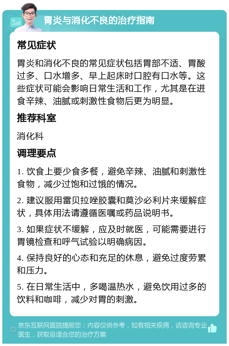 胃炎与消化不良的治疗指南 常见症状 胃炎和消化不良的常见症状包括胃部不适、胃酸过多、口水增多、早上起床时口腔有口水等。这些症状可能会影响日常生活和工作，尤其是在进食辛辣、油腻或刺激性食物后更为明显。 推荐科室 消化科 调理要点 1. 饮食上要少食多餐，避免辛辣、油腻和刺激性食物，减少过饱和过饿的情况。 2. 建议服用雷贝拉唑胶囊和莫沙必利片来缓解症状，具体用法请遵循医嘱或药品说明书。 3. 如果症状不缓解，应及时就医，可能需要进行胃镜检查和呼气试验以明确病因。 4. 保持良好的心态和充足的休息，避免过度劳累和压力。 5. 在日常生活中，多喝温热水，避免饮用过多的饮料和咖啡，减少对胃的刺激。