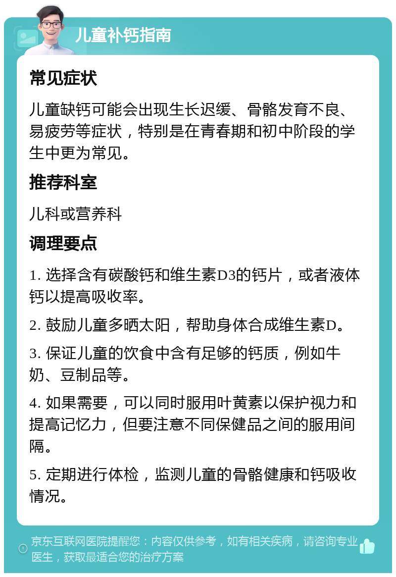 儿童补钙指南 常见症状 儿童缺钙可能会出现生长迟缓、骨骼发育不良、易疲劳等症状，特别是在青春期和初中阶段的学生中更为常见。 推荐科室 儿科或营养科 调理要点 1. 选择含有碳酸钙和维生素D3的钙片，或者液体钙以提高吸收率。 2. 鼓励儿童多晒太阳，帮助身体合成维生素D。 3. 保证儿童的饮食中含有足够的钙质，例如牛奶、豆制品等。 4. 如果需要，可以同时服用叶黄素以保护视力和提高记忆力，但要注意不同保健品之间的服用间隔。 5. 定期进行体检，监测儿童的骨骼健康和钙吸收情况。