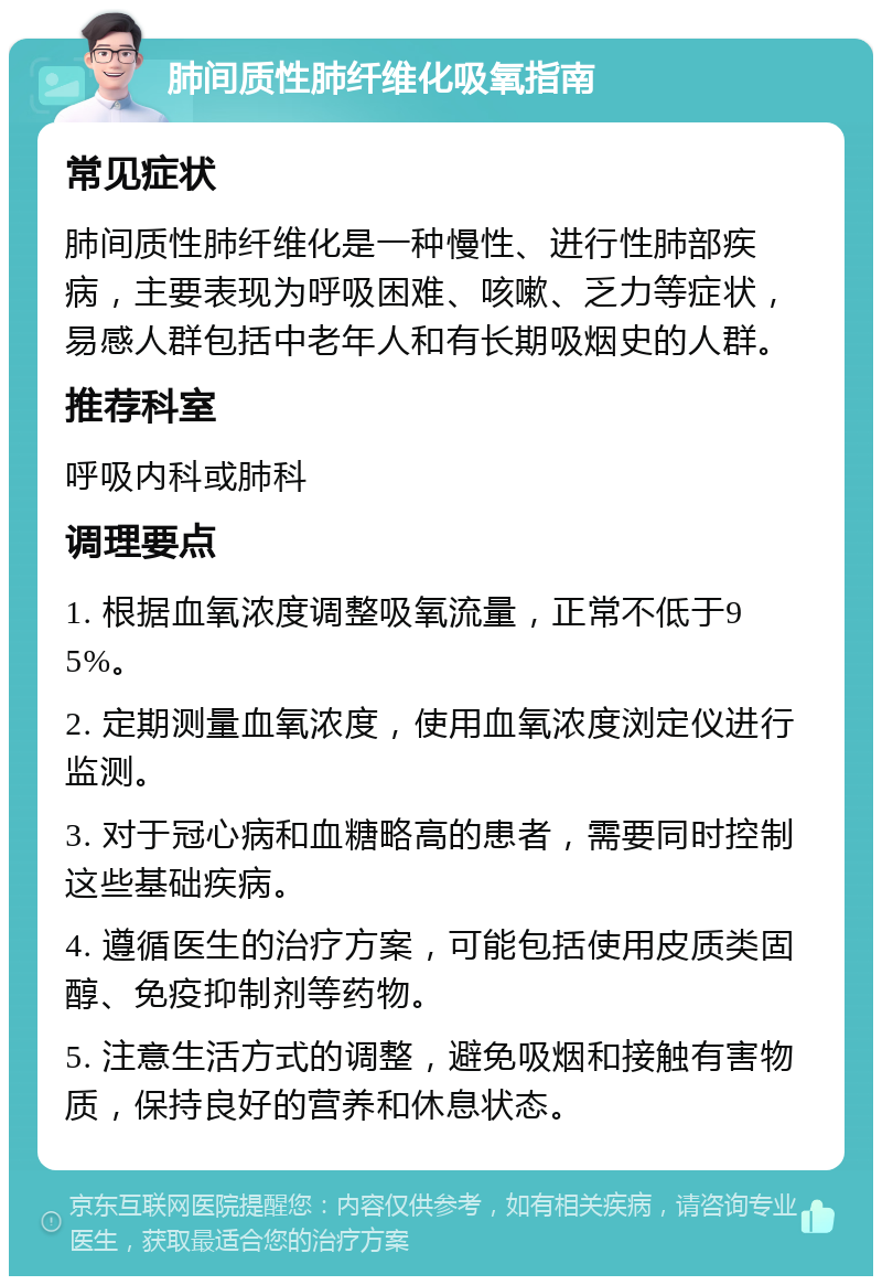 肺间质性肺纤维化吸氧指南 常见症状 肺间质性肺纤维化是一种慢性、进行性肺部疾病，主要表现为呼吸困难、咳嗽、乏力等症状，易感人群包括中老年人和有长期吸烟史的人群。 推荐科室 呼吸内科或肺科 调理要点 1. 根据血氧浓度调整吸氧流量，正常不低于95%。 2. 定期测量血氧浓度，使用血氧浓度浏定仪进行监测。 3. 对于冠心病和血糖略高的患者，需要同时控制这些基础疾病。 4. 遵循医生的治疗方案，可能包括使用皮质类固醇、免疫抑制剂等药物。 5. 注意生活方式的调整，避免吸烟和接触有害物质，保持良好的营养和休息状态。