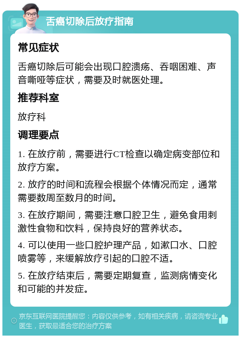 舌癌切除后放疗指南 常见症状 舌癌切除后可能会出现口腔溃疡、吞咽困难、声音嘶哑等症状，需要及时就医处理。 推荐科室 放疗科 调理要点 1. 在放疗前，需要进行CT检查以确定病变部位和放疗方案。 2. 放疗的时间和流程会根据个体情况而定，通常需要数周至数月的时间。 3. 在放疗期间，需要注意口腔卫生，避免食用刺激性食物和饮料，保持良好的营养状态。 4. 可以使用一些口腔护理产品，如漱口水、口腔喷雾等，来缓解放疗引起的口腔不适。 5. 在放疗结束后，需要定期复查，监测病情变化和可能的并发症。