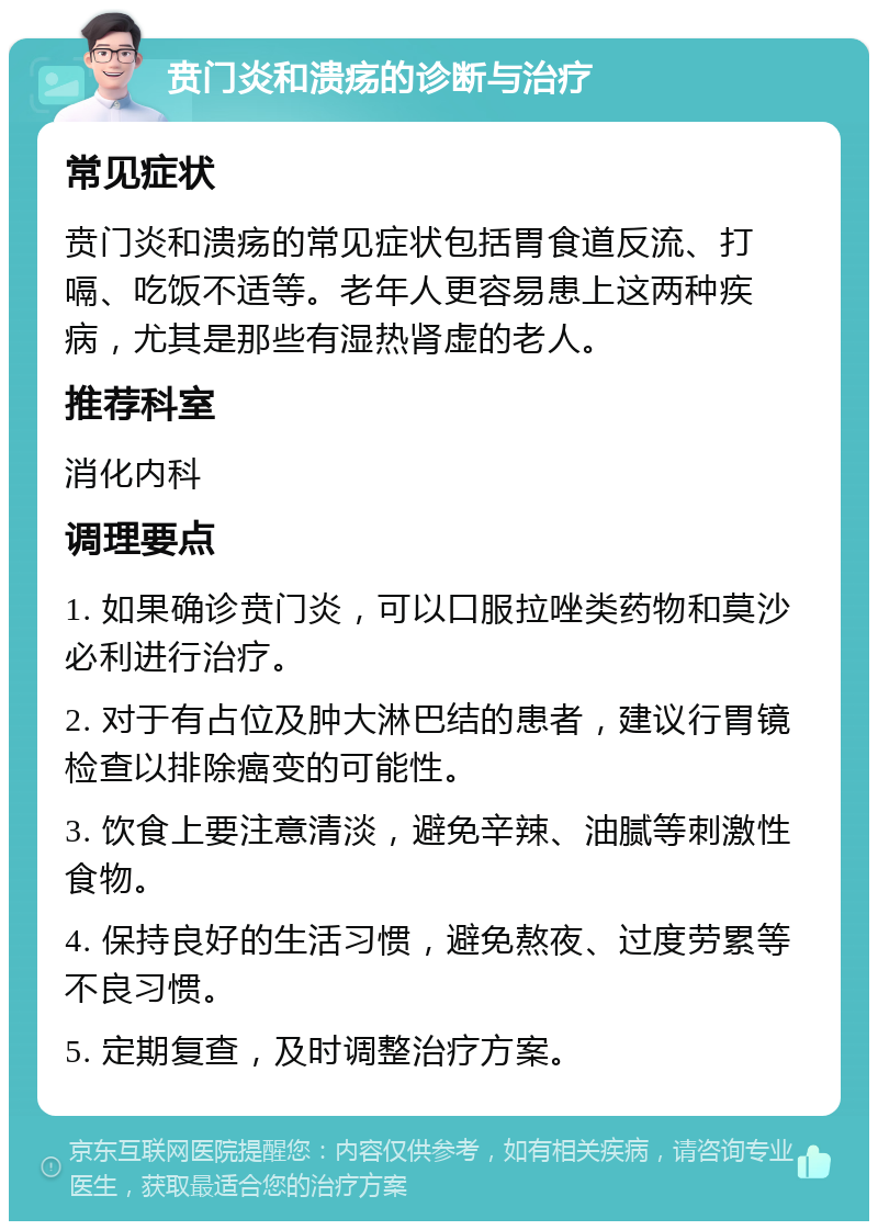 贲门炎和溃疡的诊断与治疗 常见症状 贲门炎和溃疡的常见症状包括胃食道反流、打嗝、吃饭不适等。老年人更容易患上这两种疾病，尤其是那些有湿热肾虚的老人。 推荐科室 消化内科 调理要点 1. 如果确诊贲门炎，可以口服拉唑类药物和莫沙必利进行治疗。 2. 对于有占位及肿大淋巴结的患者，建议行胃镜检查以排除癌变的可能性。 3. 饮食上要注意清淡，避免辛辣、油腻等刺激性食物。 4. 保持良好的生活习惯，避免熬夜、过度劳累等不良习惯。 5. 定期复查，及时调整治疗方案。