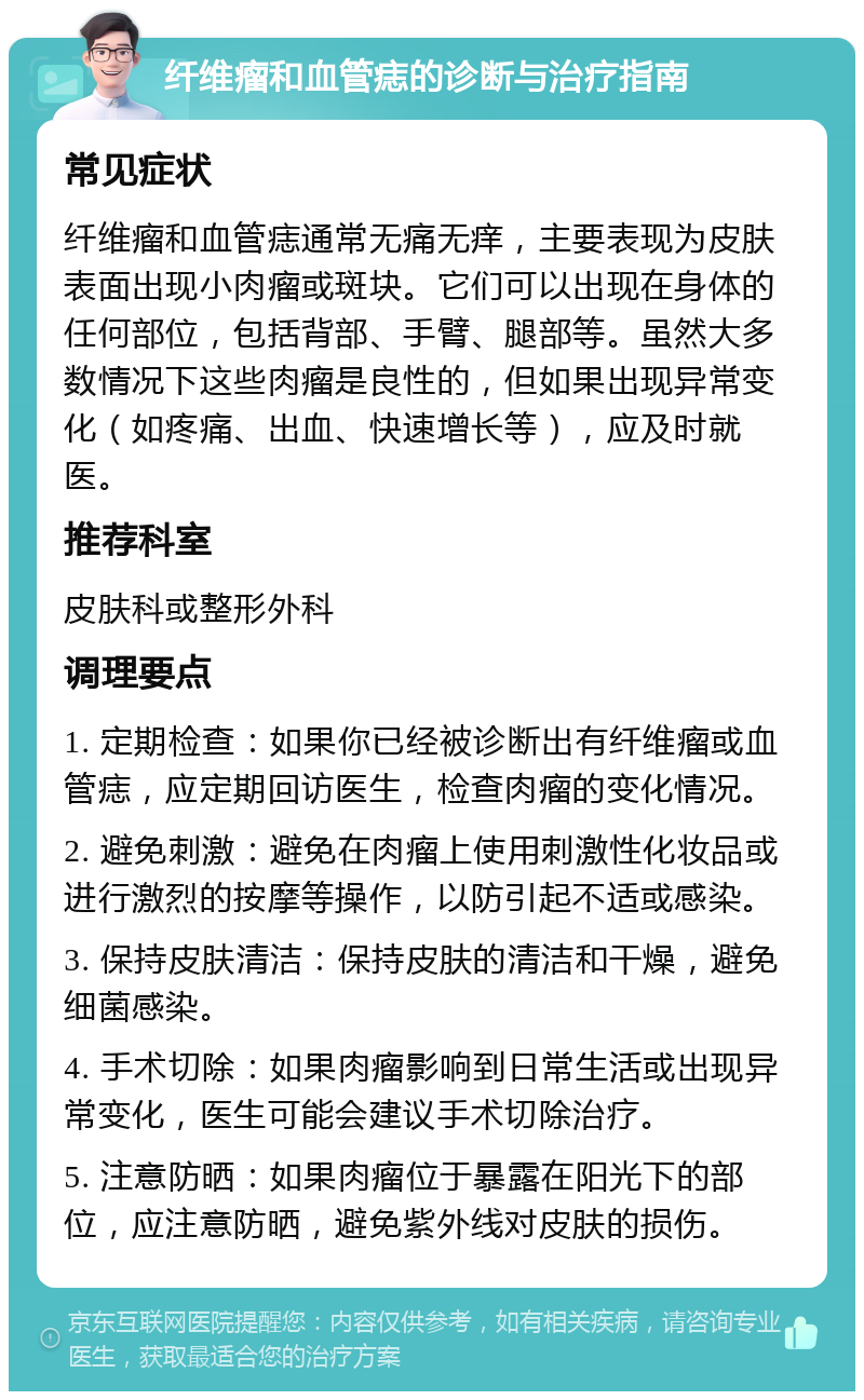 纤维瘤和血管痣的诊断与治疗指南 常见症状 纤维瘤和血管痣通常无痛无痒，主要表现为皮肤表面出现小肉瘤或斑块。它们可以出现在身体的任何部位，包括背部、手臂、腿部等。虽然大多数情况下这些肉瘤是良性的，但如果出现异常变化（如疼痛、出血、快速增长等），应及时就医。 推荐科室 皮肤科或整形外科 调理要点 1. 定期检查：如果你已经被诊断出有纤维瘤或血管痣，应定期回访医生，检查肉瘤的变化情况。 2. 避免刺激：避免在肉瘤上使用刺激性化妆品或进行激烈的按摩等操作，以防引起不适或感染。 3. 保持皮肤清洁：保持皮肤的清洁和干燥，避免细菌感染。 4. 手术切除：如果肉瘤影响到日常生活或出现异常变化，医生可能会建议手术切除治疗。 5. 注意防晒：如果肉瘤位于暴露在阳光下的部位，应注意防晒，避免紫外线对皮肤的损伤。