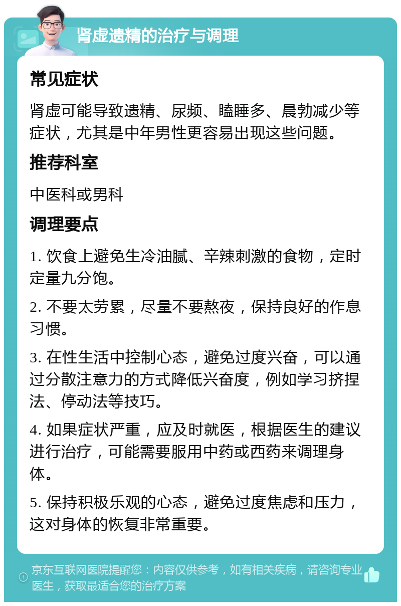 肾虚遗精的治疗与调理 常见症状 肾虚可能导致遗精、尿频、瞌睡多、晨勃减少等症状，尤其是中年男性更容易出现这些问题。 推荐科室 中医科或男科 调理要点 1. 饮食上避免生冷油腻、辛辣刺激的食物，定时定量九分饱。 2. 不要太劳累，尽量不要熬夜，保持良好的作息习惯。 3. 在性生活中控制心态，避免过度兴奋，可以通过分散注意力的方式降低兴奋度，例如学习挤捏法、停动法等技巧。 4. 如果症状严重，应及时就医，根据医生的建议进行治疗，可能需要服用中药或西药来调理身体。 5. 保持积极乐观的心态，避免过度焦虑和压力，这对身体的恢复非常重要。