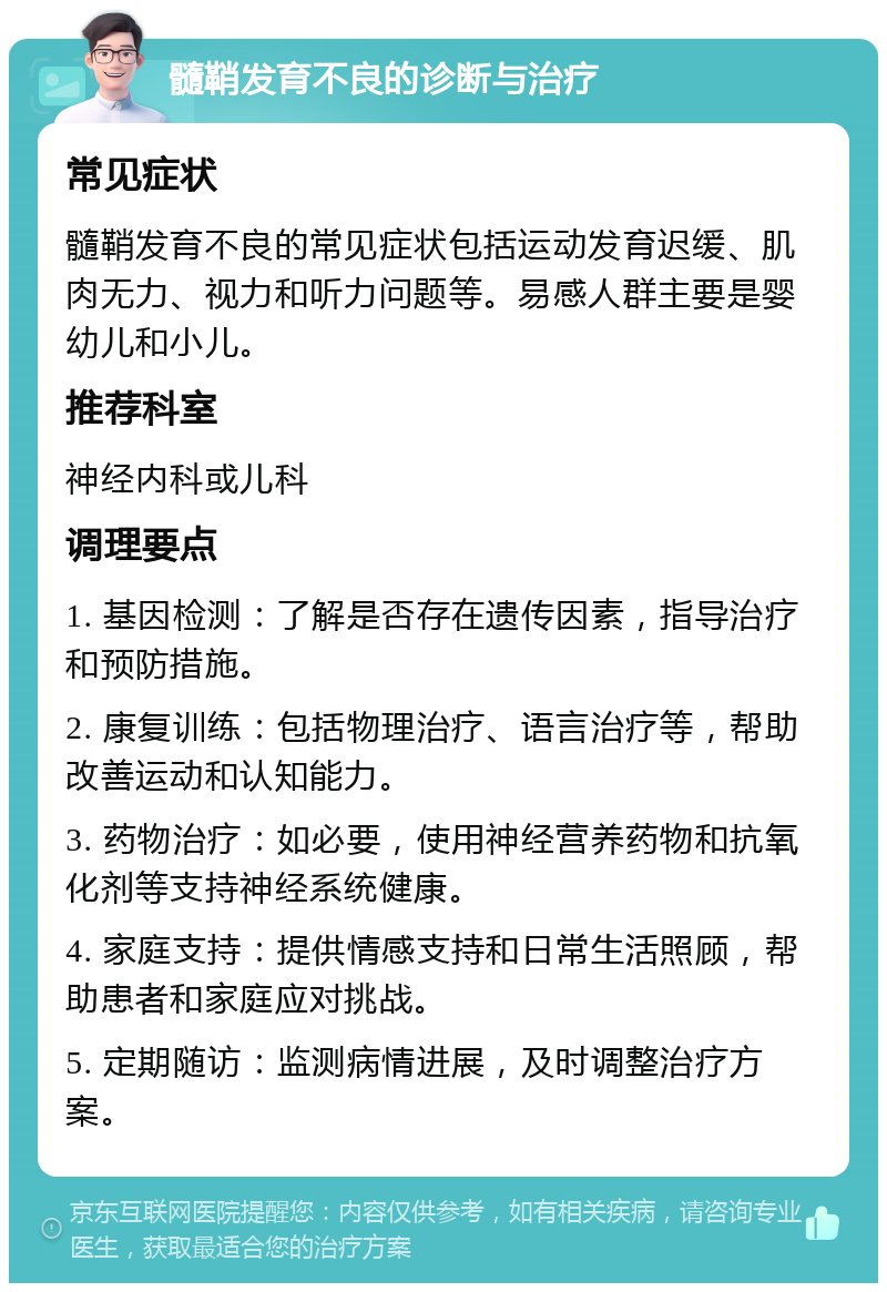 髓鞘发育不良的诊断与治疗 常见症状 髓鞘发育不良的常见症状包括运动发育迟缓、肌肉无力、视力和听力问题等。易感人群主要是婴幼儿和小儿。 推荐科室 神经内科或儿科 调理要点 1. 基因检测：了解是否存在遗传因素，指导治疗和预防措施。 2. 康复训练：包括物理治疗、语言治疗等，帮助改善运动和认知能力。 3. 药物治疗：如必要，使用神经营养药物和抗氧化剂等支持神经系统健康。 4. 家庭支持：提供情感支持和日常生活照顾，帮助患者和家庭应对挑战。 5. 定期随访：监测病情进展，及时调整治疗方案。