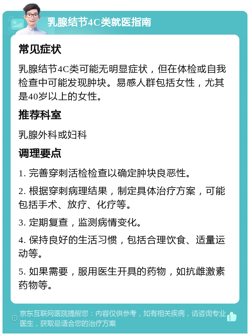 乳腺结节4C类就医指南 常见症状 乳腺结节4C类可能无明显症状，但在体检或自我检查中可能发现肿块。易感人群包括女性，尤其是40岁以上的女性。 推荐科室 乳腺外科或妇科 调理要点 1. 完善穿刺活检检查以确定肿块良恶性。 2. 根据穿刺病理结果，制定具体治疗方案，可能包括手术、放疗、化疗等。 3. 定期复查，监测病情变化。 4. 保持良好的生活习惯，包括合理饮食、适量运动等。 5. 如果需要，服用医生开具的药物，如抗雌激素药物等。