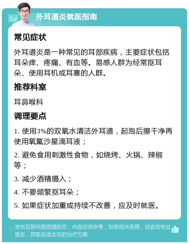 外耳道炎就医指南 常见症状 外耳道炎是一种常见的耳部疾病，主要症状包括耳朵痒、疼痛、有血等。易感人群为经常抠耳朵、使用耳机或耳塞的人群。 推荐科室 耳鼻喉科 调理要点 1. 使用3%的双氧水清洁外耳道，起泡后擦干净再使用氧氟沙星滴耳液； 2. 避免食用刺激性食物，如烧烤、火锅、辣椒等； 3. 减少酒精摄入； 4. 不要频繁抠耳朵； 5. 如果症状加重或持续不改善，应及时就医。