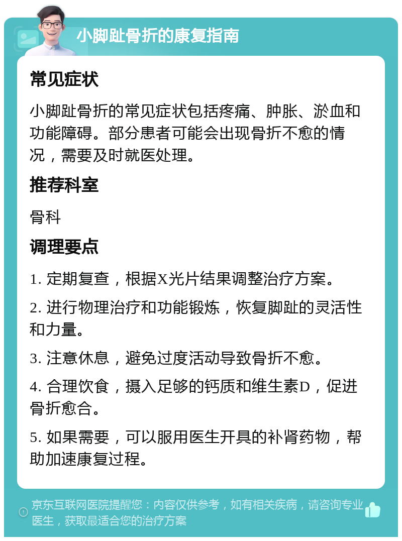 小脚趾骨折的康复指南 常见症状 小脚趾骨折的常见症状包括疼痛、肿胀、淤血和功能障碍。部分患者可能会出现骨折不愈的情况，需要及时就医处理。 推荐科室 骨科 调理要点 1. 定期复查，根据X光片结果调整治疗方案。 2. 进行物理治疗和功能锻炼，恢复脚趾的灵活性和力量。 3. 注意休息，避免过度活动导致骨折不愈。 4. 合理饮食，摄入足够的钙质和维生素D，促进骨折愈合。 5. 如果需要，可以服用医生开具的补肾药物，帮助加速康复过程。