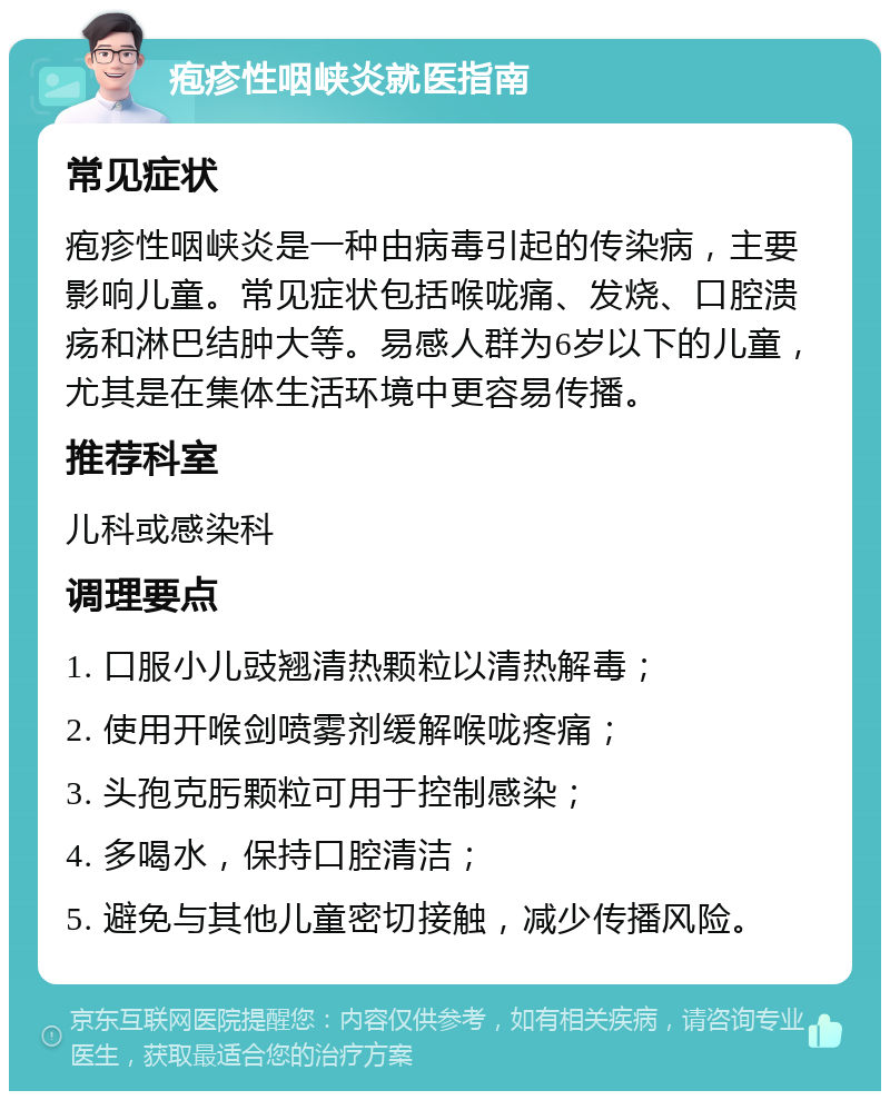 疱疹性咽峡炎就医指南 常见症状 疱疹性咽峡炎是一种由病毒引起的传染病，主要影响儿童。常见症状包括喉咙痛、发烧、口腔溃疡和淋巴结肿大等。易感人群为6岁以下的儿童，尤其是在集体生活环境中更容易传播。 推荐科室 儿科或感染科 调理要点 1. 口服小儿豉翘清热颗粒以清热解毒； 2. 使用开喉剑喷雾剂缓解喉咙疼痛； 3. 头孢克肟颗粒可用于控制感染； 4. 多喝水，保持口腔清洁； 5. 避免与其他儿童密切接触，减少传播风险。