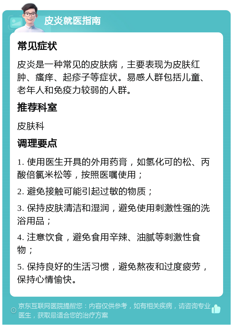 皮炎就医指南 常见症状 皮炎是一种常见的皮肤病，主要表现为皮肤红肿、瘙痒、起疹子等症状。易感人群包括儿童、老年人和免疫力较弱的人群。 推荐科室 皮肤科 调理要点 1. 使用医生开具的外用药膏，如氢化可的松、丙酸倍氯米松等，按照医嘱使用； 2. 避免接触可能引起过敏的物质； 3. 保持皮肤清洁和湿润，避免使用刺激性强的洗浴用品； 4. 注意饮食，避免食用辛辣、油腻等刺激性食物； 5. 保持良好的生活习惯，避免熬夜和过度疲劳，保持心情愉快。