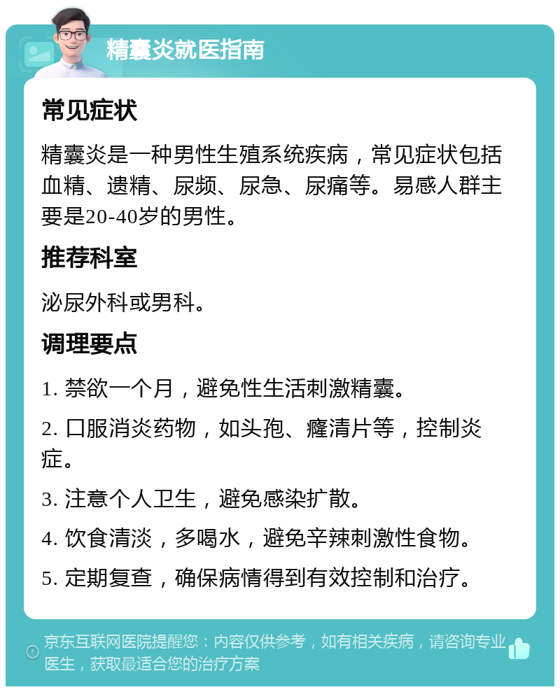 精囊炎就医指南 常见症状 精囊炎是一种男性生殖系统疾病，常见症状包括血精、遗精、尿频、尿急、尿痛等。易感人群主要是20-40岁的男性。 推荐科室 泌尿外科或男科。 调理要点 1. 禁欲一个月，避免性生活刺激精囊。 2. 口服消炎药物，如头孢、癃清片等，控制炎症。 3. 注意个人卫生，避免感染扩散。 4. 饮食清淡，多喝水，避免辛辣刺激性食物。 5. 定期复查，确保病情得到有效控制和治疗。