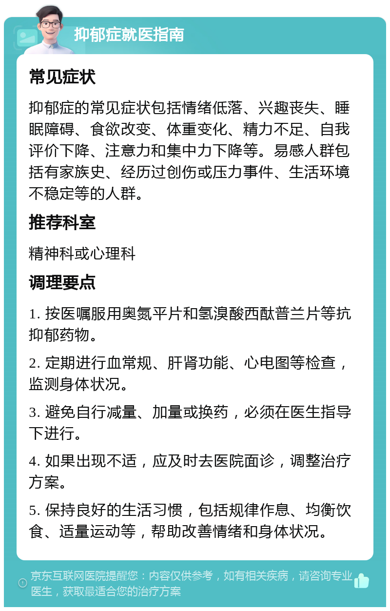 抑郁症就医指南 常见症状 抑郁症的常见症状包括情绪低落、兴趣丧失、睡眠障碍、食欲改变、体重变化、精力不足、自我评价下降、注意力和集中力下降等。易感人群包括有家族史、经历过创伤或压力事件、生活环境不稳定等的人群。 推荐科室 精神科或心理科 调理要点 1. 按医嘱服用奥氮平片和氢溴酸西酞普兰片等抗抑郁药物。 2. 定期进行血常规、肝肾功能、心电图等检查，监测身体状况。 3. 避免自行减量、加量或换药，必须在医生指导下进行。 4. 如果出现不适，应及时去医院面诊，调整治疗方案。 5. 保持良好的生活习惯，包括规律作息、均衡饮食、适量运动等，帮助改善情绪和身体状况。