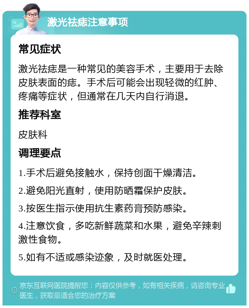 激光祛痣注意事项 常见症状 激光祛痣是一种常见的美容手术，主要用于去除皮肤表面的痣。手术后可能会出现轻微的红肿、疼痛等症状，但通常在几天内自行消退。 推荐科室 皮肤科 调理要点 1.手术后避免接触水，保持创面干燥清洁。 2.避免阳光直射，使用防晒霜保护皮肤。 3.按医生指示使用抗生素药膏预防感染。 4.注意饮食，多吃新鲜蔬菜和水果，避免辛辣刺激性食物。 5.如有不适或感染迹象，及时就医处理。